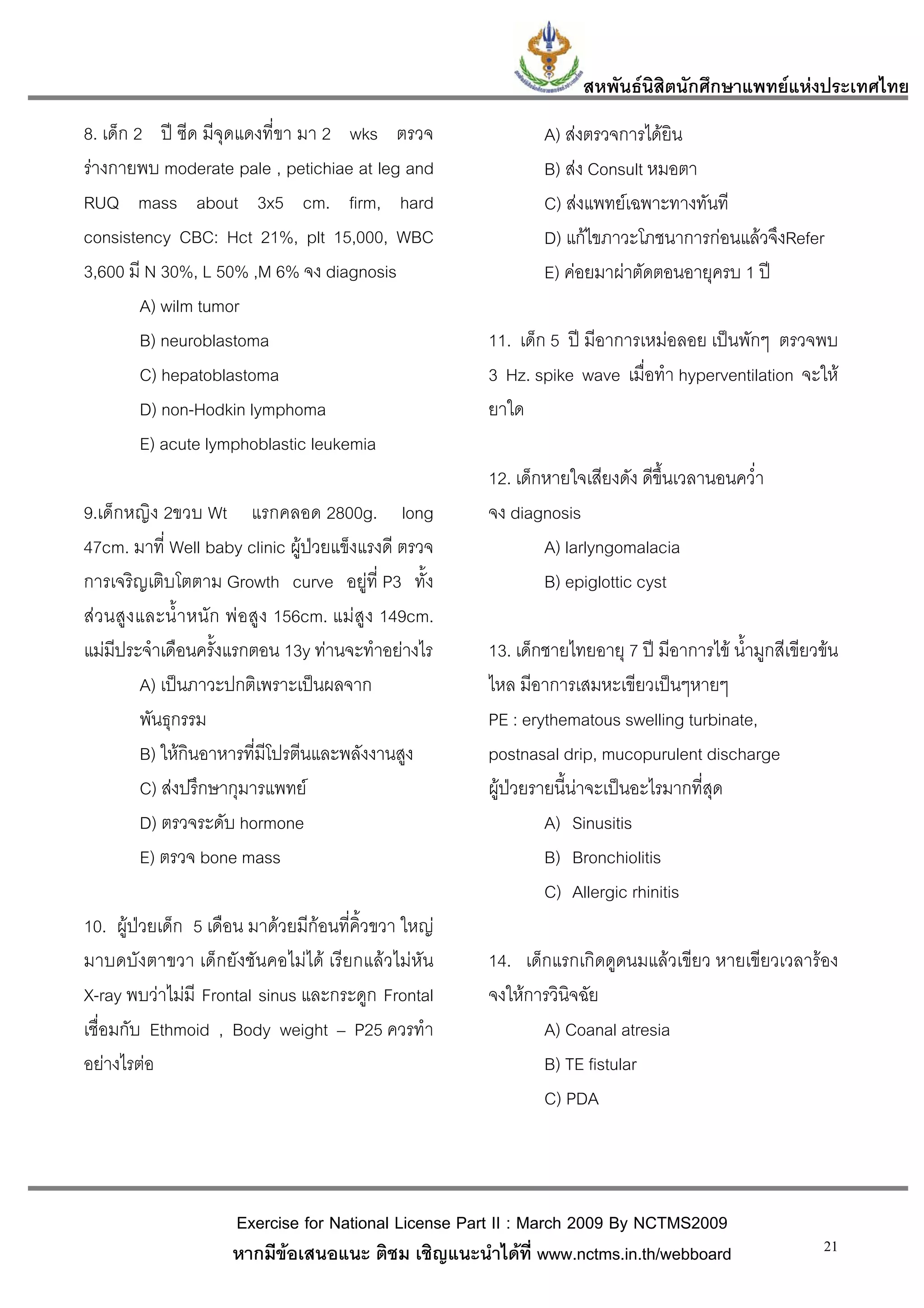 สหพันธนสิตนักศึกษาแพทยแหงประเทศไทย
                                                                                ิ
8. เด็ก 2 ป ซีด มีจุดแดงที่ขา มา 2 wks ตรวจ                      A) สงตรวจการไดยิน
รางกายพบ moderate pale , petichiae at leg and                    B) สง Consult หมอตา
RUQ mass about 3x5 cm. firm, hard                                 C) สงแพทยเฉพาะทางทันที
consistency CBC: Hct 21%, plt 15,000, WBC                         D) แกไขภาวะโภชนาการกอนแลวจึงRefer
3,600 มี N 30%, L 50% ,M 6% จง diagnosis                          E) คอยมาผาตัดตอนอายุครบ 1 ป
         A) wilm tumor
         B) neuroblastoma                                 11. เด็ก 5 ป มีอาการเหมอลอย เปนพักๆ ตรวจพบ
         C) hepatoblastoma                                3 Hz. spike wave เมื่อทํา hyperventilation จะให
         D) non-Hodkin lymphoma                           ยาใด
         E) acute lymphoblastic leukemia
                                                          12. เด็กหายใจเสียงดัง ดีขึ้นเวลานอนคว่ํา
9.เด็กหญิง 2ขวบ Wt แรกคลอด 2800g. long                    จง diagnosis
47cm. มาที่ Well baby clinic ผูปวยแข็งแรงดี ตรวจ                A) larlyngomalacia
การเจริญเติบโตตาม Growth curve อยูที่ P3 ทั้ง                    B) epiglottic cyst
สว นสู ง และน้ํ า หนั ก พ อสู ง 156cm. แม สูง 149cm.
แมมีประจําเดือนครั้งแรกตอน 13y ทานจะทําอยางไร          13. เด็กชายไทยอายุ 7 ป มีอาการไข น้ํามูกสีเขียวขน
          A) เปนภาวะปกติเพราะเปนผลจาก                   ไหล มีอาการเสมหะเขียวเปนๆหายๆ
          พันธุกรรม                                       PE : erythematous swelling turbinate,
          B) ใหกินอาหารที่มีโปรตีนและพลังงานสูง          postnasal drip, mucopurulent discharge
          C) สงปรึกษากุมารแพทย                          ผูปวยรายนี้นาจะเปนอะไรมากที่สุด
          D) ตรวจระดับ hormone                                     A) Sinusitis
          E) ตรวจ bone mass                                        B) Bronchiolitis
                                                                   C) Allergic rhinitis
10. ผูปวยเด็ก 5 เดือน มาดวยมีกอนที่คิ้วขวา ใหญ
มาบดบังตาขวา เด็กยังชันคอไมได เรียกแลวไมหัน           14. เด็กแรกเกิดดูดนมแลวเขียว หายเขียวเวลารอง
X-ray พบวาไมมี Frontal sinus และกระดูก Frontal          จงใหการวินิจฉัย
เชื่อมกับ Ethmoid , Body weight – P25 ควรทํา                     A) Coanal atresia
อยางไรตอ                                                       B) TE fistular
                                                                 C) PDA



                       Exercise for National License Part II : March 2009 By NCTMS2009
                       หากมีขอเสนอแนะ ติชม เชิญแนะนําไดที่ www.nctms.in.th/webboard                      21
 