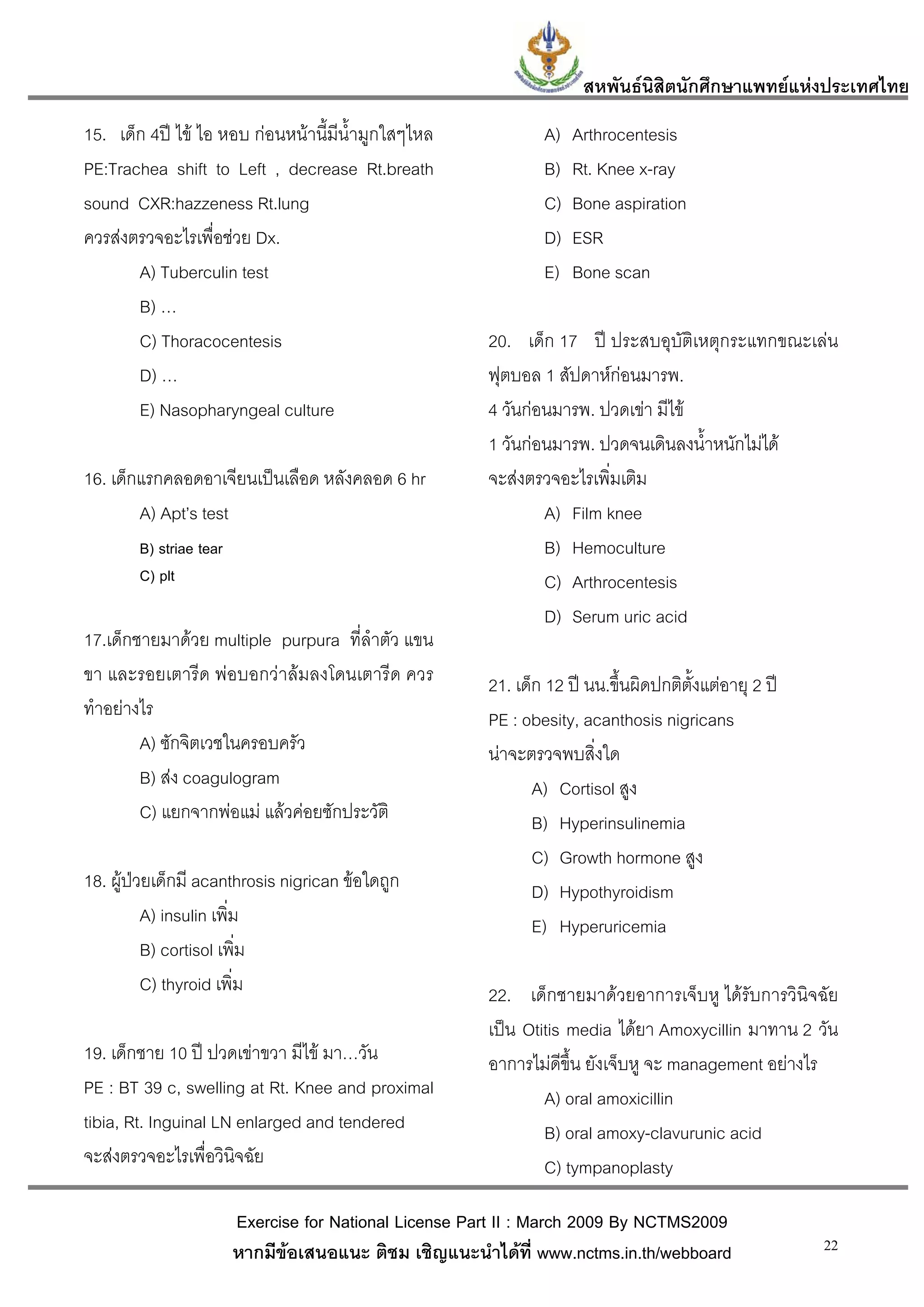 สหพันธนสิตนักศึกษาแพทยแหงประเทศไทย
                                                                               ิ
15. เด็ก 4ป ไข ไอ หอบ กอนหนานี้มีน้ํามูกใสๆไหล               A)   Arthrocentesis
PE:Trachea shift to Left , decrease Rt.breath                    B)   Rt. Knee x-ray
sound CXR:hazzeness Rt.lung                                      C)   Bone aspiration
ควรสงตรวจอะไรเพื่อชวย Dx.                                      D)   ESR
       A) Tuberculin test                                        E)   Bone scan
       B) …
       C) Thoracocentesis                                20. เด็ก 17 ป ประสบอุบัติเหตุกระแทกขณะเลน
       D) …                                              ฟุตบอล 1 สัปดาหกอนมารพ.
       E) Nasopharyngeal culture                         4 วันกอนมารพ. ปวดเขา มีไข
                                                         1 วันกอนมารพ. ปวดจนเดินลงน้ําหนักไมได
16. เด็กแรกคลอดอาเจียนเปนเลือด หลังคลอด 6 hr            จะสงตรวจอะไรเพิ่มเติม
        A) Apt’s test                                            A) Film knee
        B) striae tear                                           B) Hemoculture
        C) plt                                                   C) Arthrocentesis
                                                                 D) Serum uric acid
17.เด็กชายมาดวย multiple purpura ที่ลําตัว แขน
ขา และรอยเตารีด พอบอกวาลมลงโดนเตารีด ควร              21. เด็ก 12 ป นน.ขึ้นผิดปกติตั้งแตอายุ 2 ป
ทําอยางไร                                               PE : obesity, acanthosis nigricans
        A) ซักจิตเวชในครอบครัว                           นาจะตรวจพบสิ่งใด
        B) สง coagulogram                                      A) Cortisol สูง
        C) แยกจากพอแม แลวคอยซักประวัติ                      B) Hyperinsulinemia
                                                                C) Growth hormone สูง
18. ผูปวยเด็กมี acanthrosis nigrican ขอใดถูก                 D) Hypothyroidism
          A) insulin เพิม
                        ่                                       E) Hyperuricemia
          B) cortisol เพิม่
          C) thyroid เพิ่ม                               22. เด็กชายมาดวยอาการเจ็บหู ไดรับการวินิจฉัย
                                                         เปน Otitis media ไดยา Amoxycillin มาทาน 2 วัน
19. เด็กชาย 10 ป ปวดเขาขวา มีไข มา…วัน                อาการไมดีขึ้น ยังเจ็บหู จะ management อยางไร
PE : BT 39 c, swelling at Rt. Knee and proximal                  A) oral amoxicillin
tibia, Rt. Inguinal LN enlarged and tendered                     B) oral amoxy-clavurunic acid
จะสงตรวจอะไรเพื่อวินิจฉัย                                       C) tympanoplasty

                         Exercise for National License Part II : March 2009 By NCTMS2009
                         หากมีขอเสนอแนะ ติชม เชิญแนะนําไดที่ www.nctms.in.th/webboard                  22
 