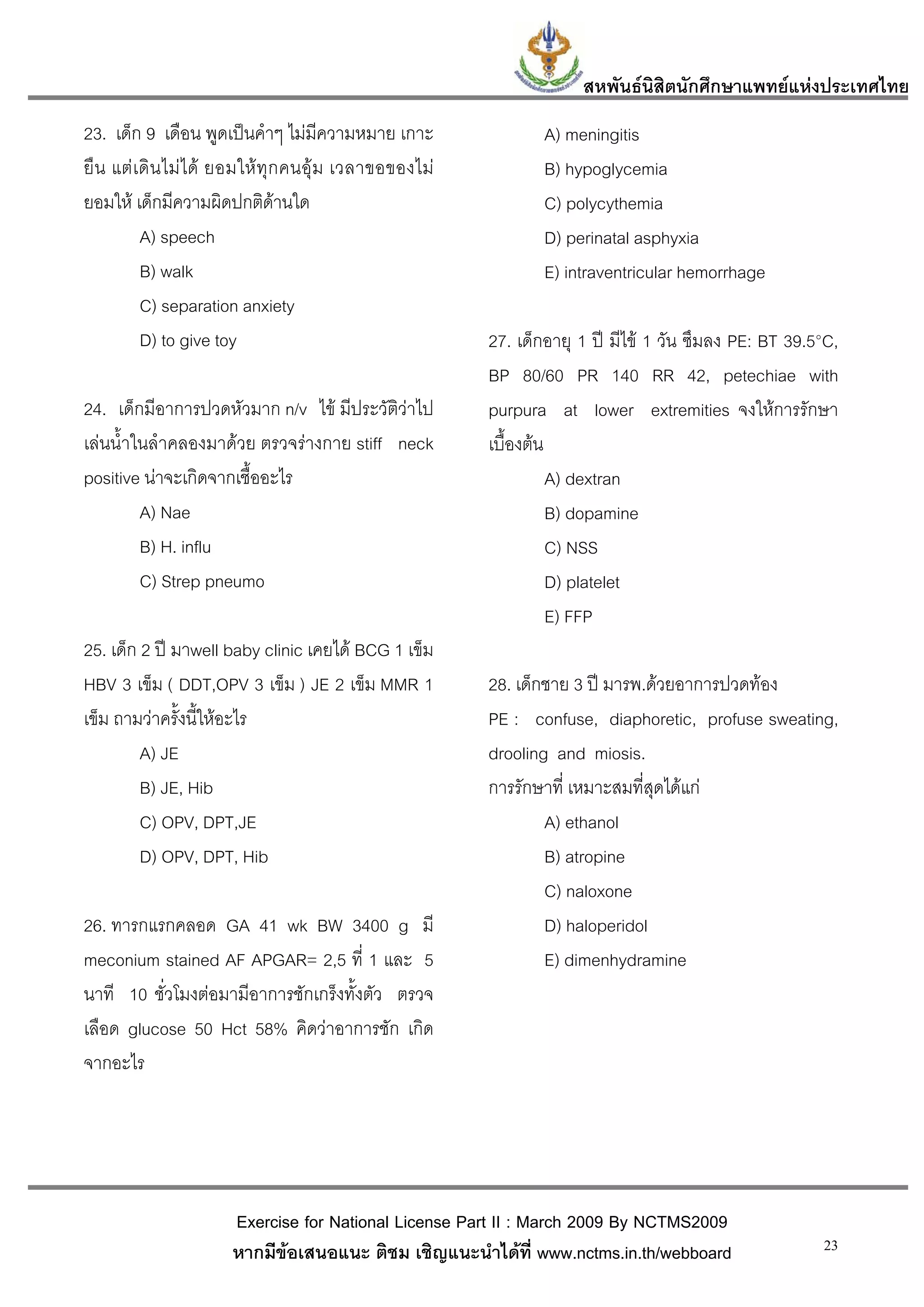 สหพันธนสิตนักศึกษาแพทยแหงประเทศไทย
                                                                                 ิ
23. เด็ก 9 เดือน พูดเปนคําๆ ไมมีความหมาย เกาะ                    A) meningitis
ยื น แต เ ดิ น ไม ไ ด ยอมให ทุ ก คนอุ ม เวลาขอของไม          B) hypoglycemia
ยอมให เด็กมีความผิดปกติดานใด                                     C) polycythemia
           A) speech                                               D) perinatal asphyxia
           B) walk                                                 E) intraventricular hemorrhage
           C) separation anxiety
           D) to give toy                                   27. เด็กอายุ 1 ป มีไข 1 วัน ซึมลง PE: BT 39.5°C,
                                                            BP 80/60 PR 140 RR 42, petechiae with
24. เด็กมีอาการปวดหัวมาก n/v ไข มีประวัติวาไป             purpura at lower extremities จงใหการรักษา
เลนน้ําในลําคลองมาดวย ตรวจรางกาย stiff neck              เบื้องตน
positive นาจะเกิดจากเชื้ออะไร                                        A) dextran
         A) Nae                                                       B) dopamine
         B) H. influ                                                  C) NSS
         C) Strep pneumo                                              D) platelet
                                                                      E) FFP
25. เด็ก 2 ป มาwell baby clinic เคยได BCG 1 เข็ม
HBV 3 เข็ม ( DDT,OPV 3 เข็ม ) JE 2 เข็ม MMR 1               28. เด็กชาย 3 ป มารพ.ดวยอาการปวดทอง
เข็ม ถามวาครั้งนี้ใหอะไร                                  PE : confuse, diaphoretic, profuse sweating,
         A) JE                                              drooling and miosis.
         B) JE, Hib                                         การรักษาที่ เหมาะสมที่สุดไดแก
         C) OPV, DPT,JE                                             A) ethanol
         D) OPV, DPT, Hib                                           B) atropine
                                                                    C) naloxone
26. ทารกแรกคลอด GA 41 wk BW 3400 g มี                               D) haloperidol
meconium stained AF APGAR= 2,5 ที่ 1 และ 5                          E) dimenhydramine
นาที 10 ชั่วโมงตอมามีอาการชักเกร็งทั้งตัว ตรวจ
เลือด glucose 50 Hct 58% คิดวาอาการชัก เกิด
จากอะไร




                        Exercise for National License Part II : March 2009 By NCTMS2009
                        หากมีขอเสนอแนะ ติชม เชิญแนะนําไดที่ www.nctms.in.th/webboard                     23
 