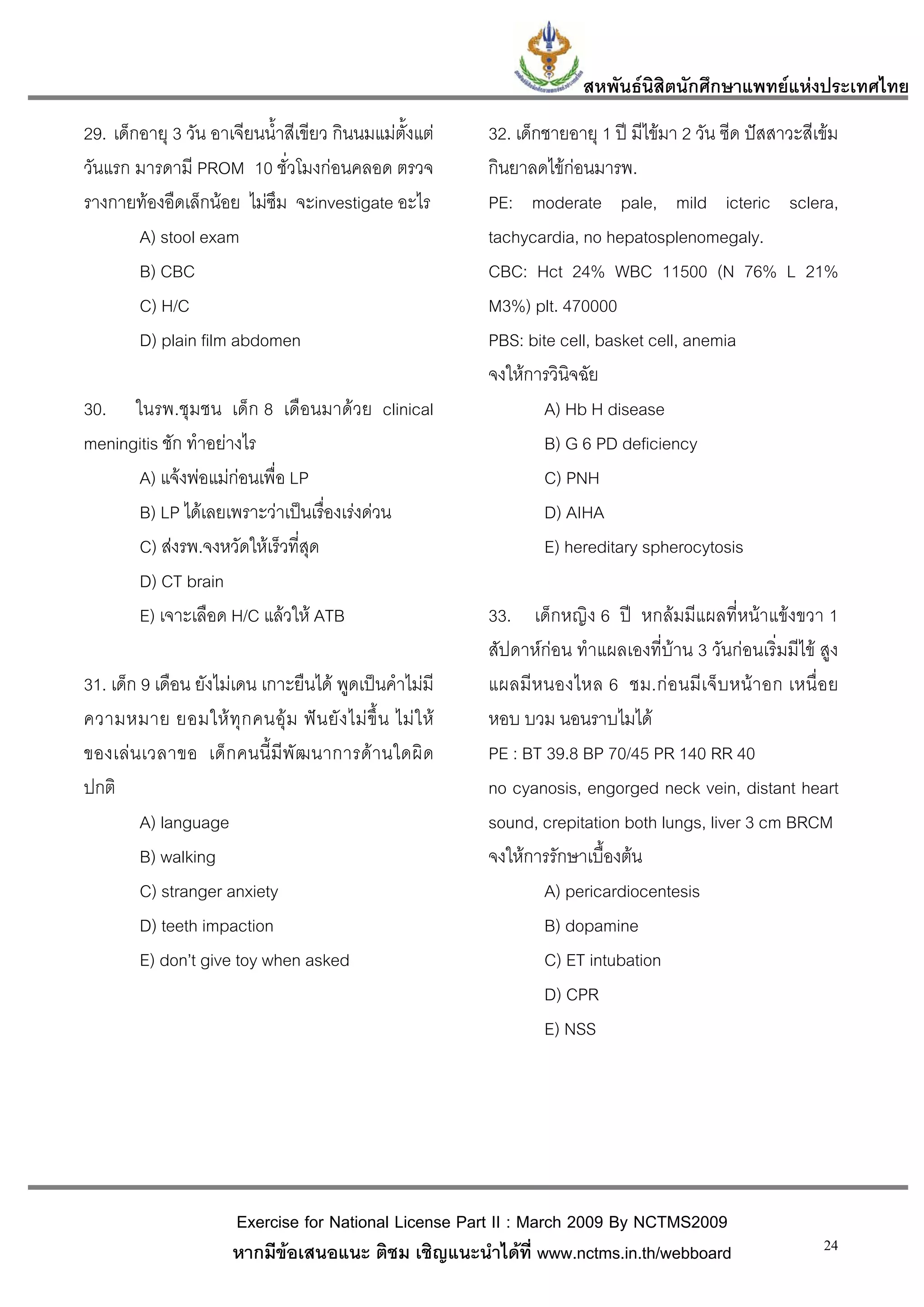 สหพันธนสิตนักศึกษาแพทยแหงประเทศไทย
                                                                                  ิ
29. เด็กอายุ 3 วัน อาเจียนน้ําสีเขียว กินนมแมตั้งแต       32. เด็กชายอายุ 1 ป มีไขมา 2 วัน ซีด ปสสาวะสีเขม
วันแรก มารดามี PROM 10 ชั่วโมงกอนคลอด ตรวจ                 กินยาลดไขกอนมารพ.
รางกายทองอืดเล็กนอย ไมซึม จะinvestigate อะไร             PE: moderate pale, mild icteric sclera,
        A) stool exam                                       tachycardia, no hepatosplenomegaly.
        B) CBC                                              CBC: Hct 24% WBC 11500 (N 76% L 21%
        C) H/C                                              M3%) plt. 470000
        D) plain film abdomen                               PBS: bite cell, basket cell, anemia
                                                            จงใหการวินิจฉัย
30. ในรพ.ชุมชน เด็ก 8 เดือนมาดวย clinical                          A) Hb H disease
meningitis ชัก ทําอยางไร                                           B) G 6 PD deficiency
      A) แจงพอแมกอนเพื่อ LP                                     C) PNH
      B) LP ไดเลยเพราะวาเปนเรืองเรงดวน
                                   ่                                D) AIHA
      C) สงรพ.จงหวัดใหเร็วที่สุด                                  E) hereditary spherocytosis
      D) CT brain
      E) เจาะเลือด H/C แลวให ATB                          33. เด็กหญิง 6 ป หกลมมีแผลที่หนาแขงขวา 1
                                                            สัปดาหกอน ทําแผลเองที่บาน 3 วันกอนเริ่มมีไข สูง
31. เด็ก 9 เดือน ยังไมเดน เกาะยืนได พูดเปนคําไมมี       แผลมี ห นองไหล 6 ชม.ก อ นมีเ จ็ บหน า อก เหนื่ อ ย
ความหมาย ยอมให ทุ ก คนอุ ม ฟ น ยั ง ไม ขึ้ น ไม ใ ห   หอบ บวม นอนราบไมได
ของเล น เวลาขอ เด็ ก คนนี้ มี พั ฒ นาการด า นใดผิ ด       PE : BT 39.8 BP 70/45 PR 140 RR 40
ปกติ                                                        no cyanosis, engorged neck vein, distant heart
         A) language                                        sound, crepitation both lungs, liver 3 cm BRCM
         B) walking                                         จงใหการรักษาเบื้องตน
         C) stranger anxiety                                        A) pericardiocentesis
         D) teeth impaction                                         B) dopamine
         E) don’t give toy when asked                               C) ET intubation
                                                                    D) CPR
                                                                    E) NSS




                        Exercise for National License Part II : March 2009 By NCTMS2009
                        หากมีขอเสนอแนะ ติชม เชิญแนะนําไดที่ www.nctms.in.th/webboard                       24
 