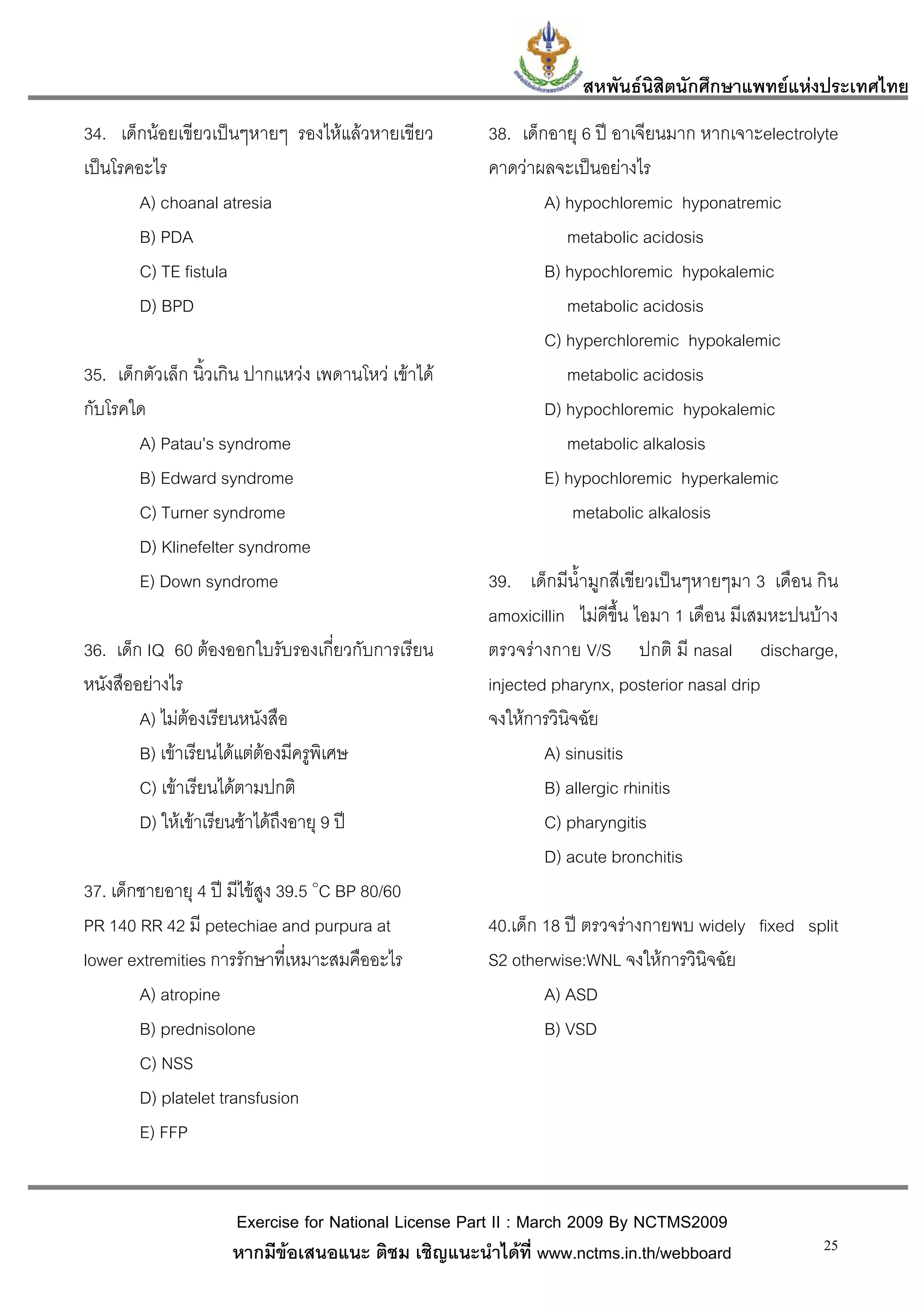 สหพันธนสิตนักศึกษาแพทยแหงประเทศไทย
                                                                          ิ
34. เด็กนอยเขียวเปนๆหายๆ รองไหแลวหายเขียว         38. เด็กอายุ 6 ป อาเจียนมาก หากเจาะelectrolyte
เปนโรคอะไร                                           คาดวาผลจะเปนอยางไร
        A) choanal atresia                                    A) hypochloremic hyponatremic
        B) PDA                                                   metabolic acidosis
        C) TE fistula                                         B) hypochloremic hypokalemic
        D) BPD                                                   metabolic acidosis
                                                              C) hyperchloremic hypokalemic
35. เด็กตัวเล็ก นิ้วเกิน ปากแหวง เพดานโหว เขาได              metabolic acidosis
กับโรคใด                                                      D) hypochloremic hypokalemic
        A) Patau’s syndrome                                      metabolic alkalosis
        B) Edward syndrome                                    E) hypochloremic hyperkalemic
        C) Turner syndrome                                        metabolic alkalosis
        D) Klinefelter syndrome
        E) Down syndrome                              39. เด็กมีน้ํามูกสีเขียวเปนๆหายๆมา 3 เดือน กิน
                                                      amoxicillin ไมดีขึ้น ไอมา 1 เดือน มีเสมหะปนบาง
36. เด็ก IQ 60 ตองออกใบรับรองเกี่ยวกับการเรียน       ตรวจรางกาย V/S ปกติ มี nasal discharge,
หนังสืออยางไร                                        injected pharynx, posterior nasal drip
        A) ไมตองเรียนหนังสือ                        จงใหการวินิจฉัย
        B) เขาเรียนไดแตตองมีครูพิเศษ                      A) sinusitis
        C) เขาเรียนไดตามปกติ                                B) allergic rhinitis
        D) ใหเขาเรียนชาไดถึงอายุ 9 ป                     C) pharyngitis
                                                              D) acute bronchitis
37. เด็กชายอายุ 4 ป มีไขสูง 39.5 ๐C BP 80/60
PR 140 RR 42 มี petechiae and purpura at              40.เด็ก 18 ป ตรวจรางกายพบ widely fixed split
lower extremities การรักษาที่เหมาะสมคืออะไร           S2 otherwise:WNL จงใหการวินิจฉัย
        A) atropine                                           A) ASD
        B) prednisolone                                       B) VSD
        C) NSS
        D) platelet transfusion
        E) FFP


                     Exercise for National License Part II : March 2009 By NCTMS2009
                     หากมีขอเสนอแนะ ติชม เชิญแนะนําไดที่ www.nctms.in.th/webboard                 25
 