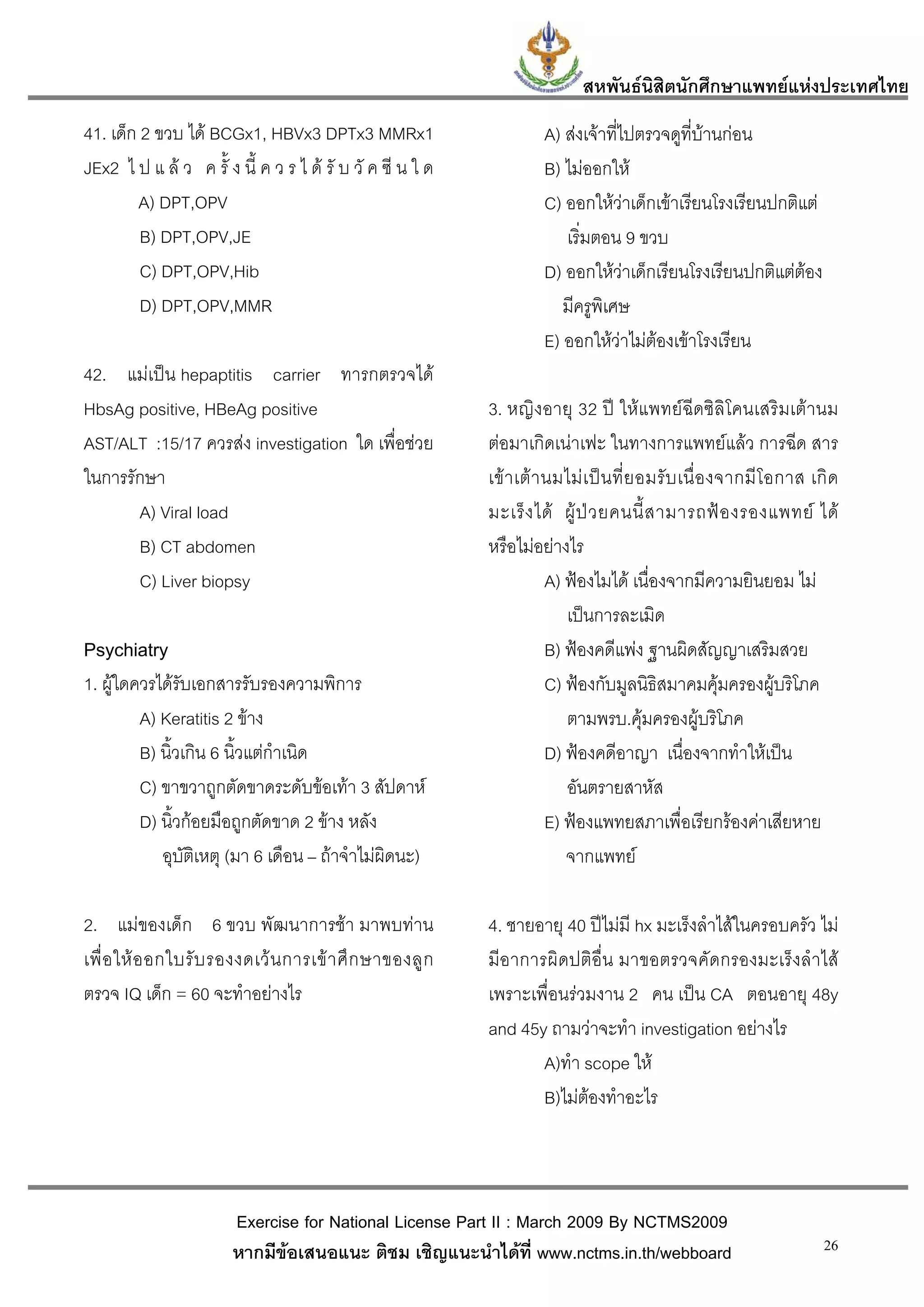 สหพันธนสิตนักศึกษาแพทยแหงประเทศไทย
                                                                                     ิ
41. เด็ก 2 ขวบ ได BCGx1, HBVx3 DPTx3 MMRx1                           A) สงเจาที่ไปตรวจดูที่บานกอน
JEx2 ไ ป แ ล ว ค รั้ ง นี้ ค ว ร ไ ด รั บ วั ค ซี น ใ ด             B) ไมออกให
        A) DPT,OPV                                                    C) ออกใหวาเด็กเขาเรียนโรงเรียนปกติแต
         B) DPT,OPV,JE                                                   เริ่มตอน 9 ขวบ
         C) DPT,OPV,Hib                                               D) ออกใหวาเด็กเรียนโรงเรียนปกติแตตอง
         D) DPT,OPV,MMR                                                  มีครูพิเศษ
                                                                      E) ออกใหวาไมตองเขาโรงเรียน
42. แมเปน hepaptitis carrier ทารกตรวจได
HbsAg positive, HBeAg positive                              3. หญิงอายุ 32 ป ใหแพทยฉีดซิลิโคนเสริมเตานม
AST/ALT :15/17 ควรสง investigation ใด เพื่อชวย            ตอมาเกิดเนาเฟะ ในทางการแพทยแลว การฉีด สาร
ในการรักษา                                                  เข า เต า นมไม เ ป น ที่ ย อมรั บ เนื่ อ งจากมี โ อกาส เกิ ด
       A) Viral load                                        มะเร็ ง ได ผู ป ว ยคนนี้ ส ามารถฟ อ งรองแพทย ได
       B) CT abdomen                                        หรือไมอยางไร
       C) Liver biopsy                                                  A) ฟองไมได เนื่องจากมีความยินยอม ไม
                                                                           เปนการละเมิด
Psychiatry                                                              B) ฟองคดีแพง ฐานผิดสัญญาเสริมสวย
1. ผูใดควรไดรับเอกสารรับรองความพิการ                                  C) ฟองกับมูลนิธิสมาคมคุมครองผูบริโภค
         A) Keratitis 2 ขาง                                               ตามพรบ.คุมครองผูบริโภค
         B) นิ้วเกิน 6 นิ้วแตกําเนิด                                   D) ฟองคดีอาญา เนื่องจากทําใหเปน
         C) ขาขวาถูกตัดขาดระดับขอเทา 3 สัปดาห                           อันตรายสาหัส
         D) นิ้วกอยมือถูกตัดขาด 2 ขาง หลัง                            E) ฟองแพทยสภาเพื่อเรียกรองคาเสียหาย
            อุบัติเหตุ (มา 6 เดือน – ถาจําไมผิดนะ)                       จากแพทย

2. แมของเด็ก 6 ขวบ พัฒนาการชา มาพบทาน                    4. ชายอายุ 40 ปไมมี hx มะเร็งลําไสในครอบครัว ไม
เพื่ อ ให อ อกใบรั บ รองงดเว น การเข า ศึ ก ษาของลู ก    มีอาการผิดปติอื่น มาขอตรวจคัดกรองมะเร็งลําไส
ตรวจ IQ เด็ก = 60 จะทําอยางไร                              เพราะเพื่อนรวมงาน 2 คน เปน CA ตอนอายุ 48y
                                                            and 45y ถามวาจะทํา investigation อยางไร
                                                                   A)ทํา scope ให
                                                                   B)ไมตองทําอะไร



                        Exercise for National License Part II : March 2009 By NCTMS2009
                        หากมีขอเสนอแนะ ติชม เชิญแนะนําไดที่ www.nctms.in.th/webboard                                   26
 