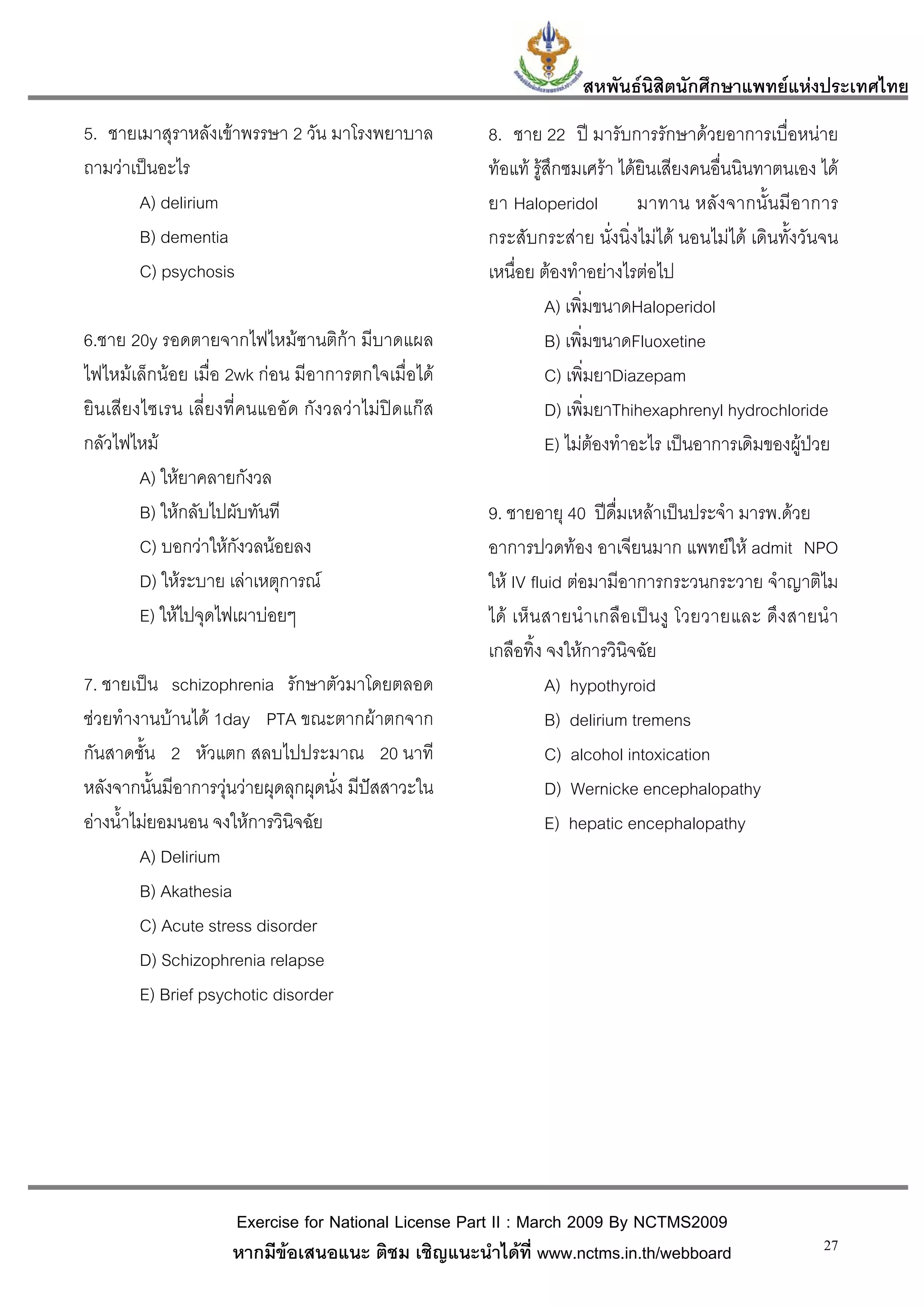 สหพันธนสิตนักศึกษาแพทยแหงประเทศไทย
                                                                            ิ
5. ชายเมาสุราหลังเขาพรรษา 2 วัน มาโรงพยาบาล          8. ชาย 22 ป มารับการรักษาดวยอาการเบื่อหนาย
ถามวาเปนอะไร                                        ทอแท รูสึกซมเศรา ไดยินเสียงคนอื่นนินทาตนเอง ได
       A) delirium                                    ยา Haloperidol          มาทาน หลั ง จากนั้ น มีอาการ
       B) dementia                                    กระสับกระสาย นั่งนิ่งไมได นอนไมได เดินทั้งวันจน
       C) psychosis                                   เหนื่อย ตองทําอยางไรตอไป
                                                                A) เพิ่มขนาดHaloperidol
6.ชาย 20y รอดตายจากไฟไหมซานติกา มีบาดแผล                      B) เพิ่มขนาดFluoxetine
ไฟไหมเล็กนอย เมื่อ 2wk กอน มีอาการตกใจเมื่อได               C) เพิ่มยาDiazepam
ยินเสียงไซเรน เลี่ยงที่คนแออัด กังวลวาไมปดแกส               D) เพิ่มยาThihexaphrenyl hydrochloride
กลัวไฟไหม                                                      E) ไมตองทําอะไร เปนอาการเดิมของผูปวย
        A) ใหยาคลายกังวล
        B) ใหกลับไปผับทันที                          9. ชายอายุ 40 ปดื่มเหลาเปนประจํา มารพ.ดวย
        C) บอกวาใหกังวลนอยลง                       อาการปวดทอง อาเจียนมาก แพทยให admit NPO
        D) ใหระบาย เลาเหตุการณ                     ให IV fluid ตอมามีอาการกระวนกระวาย จําญาติไม
        E) ใหไปจุดไฟเผาบอยๆ                         ได เห็น สายนํา เกลื อ เป น งู โวยวายและ ดึ ง สายนํ า
                                                      เกลือทิ้ง จงใหการวินิจฉัย
7. ชายเปน schizophrenia รักษาตัวมาโดยตลอด                      A) hypothyroid
ชวยทํางานบานได 1day PTA ขณะตากผาตกจาก                       B) delirium tremens
กันสาดชั้น 2 หัวแตก สลบไปประมาณ 20 นาที                         C) alcohol intoxication
หลังจากนั้นมีอาการวุนวายผุดลุกผุดนั่ง มีปสสาวะใน             D) Wernicke encephalopathy
อางน้ําไมยอมนอน จงใหการวินิจฉัย                              E) hepatic encephalopathy
         A) Delirium
         B) Akathesia
         C) Acute stress disorder
         D) Schizophrenia relapse
         E) Brief psychotic disorder




                     Exercise for National License Part II : March 2009 By NCTMS2009
                     หากมีขอเสนอแนะ ติชม เชิญแนะนําไดที่ www.nctms.in.th/webboard                      27
 