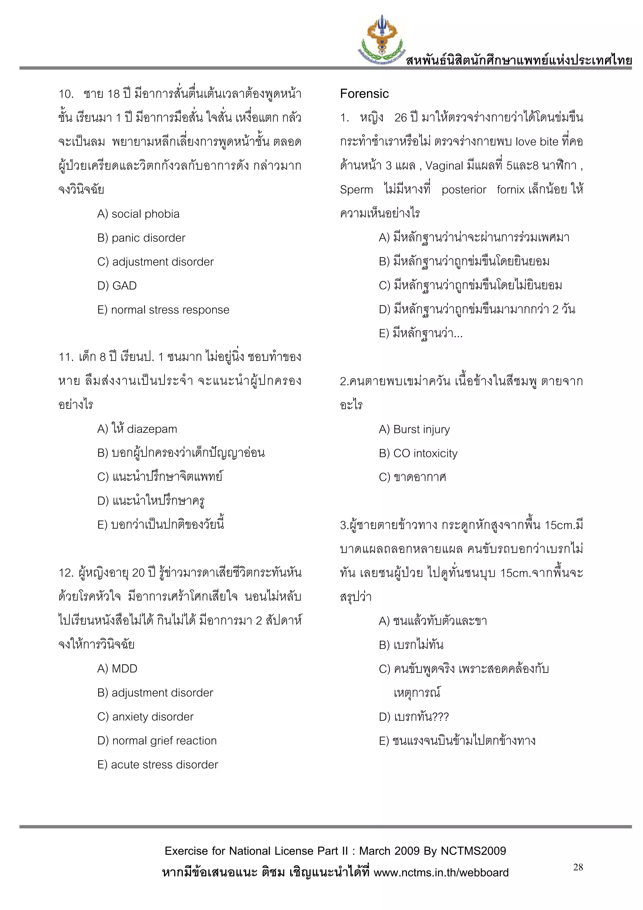 สหพันธนสิตนักศึกษาแพทยแหงประเทศไทย
                                                                              ิ
10. ชาย 18 ป มีอาการสั่นตื่นเตนเวลาตองพูดหนา         Forensic
ชั้น เรียนมา 1 ป มีอาการมือสั่น ใจสั่น เหงื่อแตก กลัว   1. หญิง 26 ป มาใหตรวจรางกายวาไดโดนขมขืน
จะเปนลม พยายามหลีกเลี่ยงการพูดหนาชั้น ตลอด             กระทําชําเราหรือไม ตรวจรางกายพบ love bite ที่คอ
ผูปวยเครียดและวิตกกังวลกับอาการดัง กลาวมาก            ดานหนา 3 แผล , Vaginal มีแผลที่ 5และ8 นาฬิกา ,
จงวินิจฉัย                                               Sperm ไมมีหางที่ posterior fornix เล็กนอย ให
          A) social phobia                               ความเห็นอยางไร
          B) panic disorder                                      A) มีหลักฐานวานาจะผานการรวมเพศมา
          C) adjustment disorder                                 B) มีหลักฐานวาถูกขมขืนโดยยินยอม
          D) GAD                                                 C) มีหลักฐานวาถูกขมขืนโดยไมยินยอม
          E) normal stress response                              D) มีหลักฐานวาถูกขมขืนมามากกวา 2 วัน
                                                                 E) มีหลักฐานวา...
11. เด็ก 8 ป เรียนป. 1 ซนมาก ไมอยูนิ่ง ชอบทําของ
หาย ลื ม ส ง งานเป น ประจํ า จะแนะนํ า ผู ป กครอง     2.คนตายพบเขมาควัน เนื้อขางในสีชมพู ตายจาก
อยางไร                                                  อะไร
        A) ให diazepam                                        A) Burst injury
        B) บอกผูปกครองวาเด็กปญญาออน                        B) CO intoxicity
        C) แนะนําปรึกษาจิตแพทย                                C) ขาดอากาศ
        D) แนะนําใหปรึกษาครู
        E) บอกวาเปนปกติของวัยนี้                       3.ผูชายตายขาวทาง กระดูกหักสูงจากพื้น 15cm.มี
                                                         บาดแผลถลอกหลายแผล คนขับรถบอกวาเบรกไม
12. ผูหญิงอายุ 20 ป รูขาวมารดาเสียชีวิตกระทันหัน     ทัน เลยชนผูป ว ย ไปดู ทั่น ชนบุบ 15cm.จากพื้ น จะ
ดวยโรคหัวใจ มีอาการเศราโศกเสียใจ นอนไมหลับ            สรุปวา
ไปเรียนหนังสือไมได กินไมได มีอาการมา 2 สัปดาห               A) ชนแลวทับตัวและขา
จงใหการวินิจฉัย                                                 B) เบรกไมทัน
        A) MDD                                                   C) คนขับพูดจริง เพราะสอดคลองกับ
        B) adjustment disorder                                      เหตุการณ
        C) anxiety disorder                                      D) เบรกทัน???
        D) normal grief reaction                                 E) ชนแรงจนบินขามไปตกขางทาง
        E) acute stress disorder



                      Exercise for National License Part II : March 2009 By NCTMS2009
                      หากมีขอเสนอแนะ ติชม เชิญแนะนําไดที่ www.nctms.in.th/webboard                     28
 