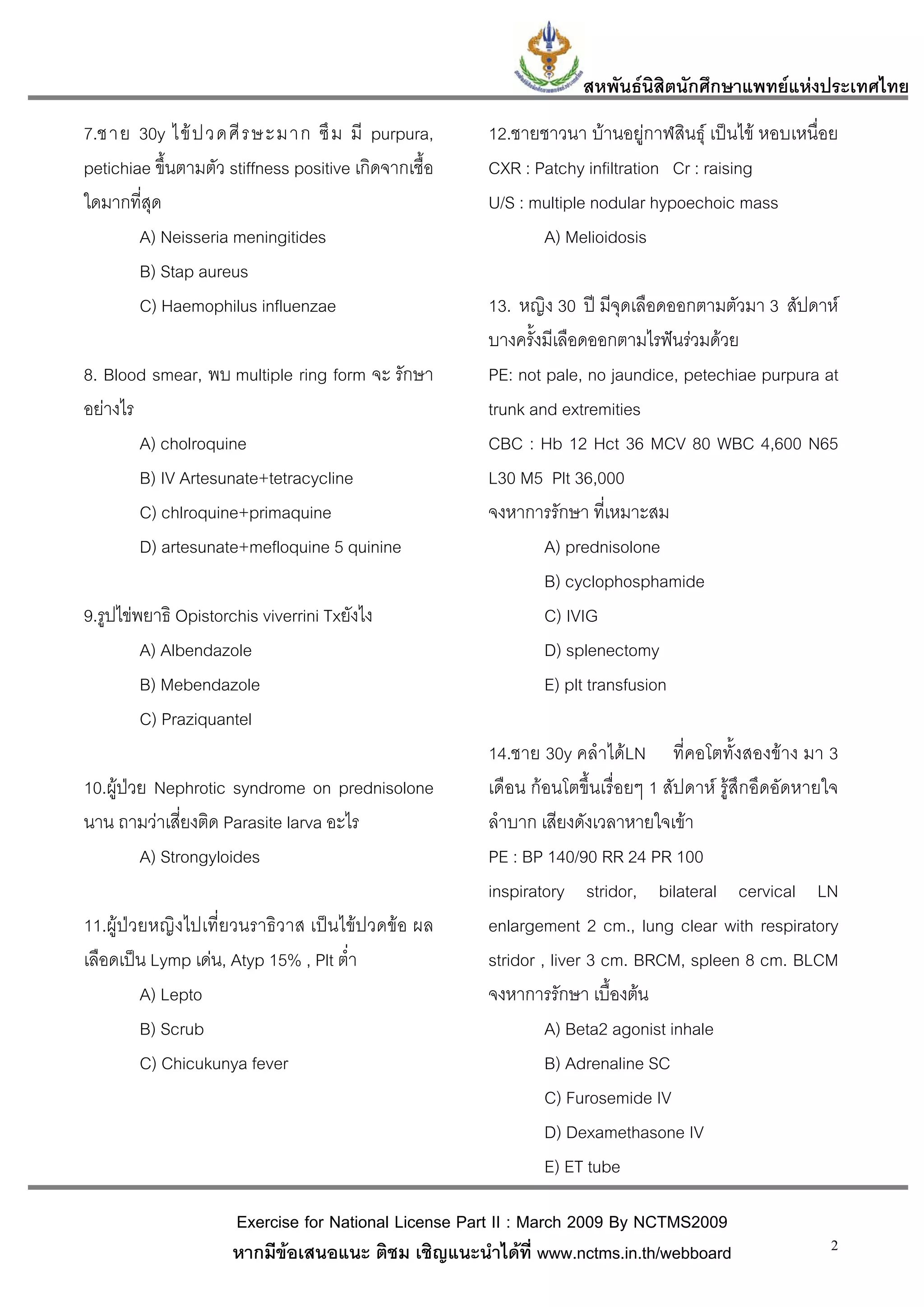 สหพันธนสิตนักศึกษาแพทยแหงประเทศไทย
                                                                            ิ
7.ชาย 30y ไข ป วดศี ร ษะมาก ซึ ม มี purpura,          12.ชายชาวนา บานอยูกาฬสินธุ เปนไข หอบเหนื่อย
petichiae ขึ้นตามตัว stiffness positive เกิดจากเชื้อ   CXR : Patchy infiltration Cr : raising
ใดมากที่สุด                                            U/S : multiple nodular hypoechoic mass
        A) Neisseria meningitides                             A) Melioidosis
        B) Stap aureus
        C) Haemophilus influenzae                      13. หญิง 30 ป มีจุดเลือดออกตามตัวมา 3 สัปดาห
                                                       บางครั้งมีเลือดออกตามไรฟนรวมดวย
8. Blood smear, พบ multiple ring form จะ รักษา         PE: not pale, no jaundice, petechiae purpura at
อยางไร                                                trunk and extremities
        A) cholroquine                                 CBC : Hb 12 Hct 36 MCV 80 WBC 4,600 N65
        B) IV Artesunate+tetracycline                  L30 M5 Plt 36,000
        C) chlroquine+primaquine                       จงหาการรักษา ที่เหมาะสม
        D) artesunate+mefloquine 5 quinine                     A) prednisolone
                                                               B) cyclophosphamide
9.รูปไขพยาธิ Opistorchis viverrini Txยังไง                    C) IVIG
         A) Albendazole                                        D) splenectomy
         B) Mebendazole                                        E) plt transfusion
         C) Praziquantel
                                                       14.ชาย 30y คลําไดLN ที่คอโตทั้งสองขาง มา 3
10.ผูปวย Nephrotic syndrome on prednisolone          เดือน กอนโตขึ้นเรื่อยๆ 1 สัปดาห รูสึกอึดอัดหายใจ
นาน ถามวาเสี่ยงติด Parasite larva อะไร                ลําบาก เสียงดังเวลาหายใจเขา
         A) Strongyloides                              PE : BP 140/90 RR 24 PR 100
                                                       inspiratory stridor, bilateral cervical LN
11.ผูปวยหญิงไปเที่ยวนราธิวาส เปนไขปวดขอ ผล        enlargement 2 cm., lung clear with respiratory
เลือดเปน Lymp เดน, Atyp 15% , Plt ต่ํา               stridor , liver 3 cm. BRCM, spleen 8 cm. BLCM
         A) Lepto                                      จงหาการรักษา เบื้องตน
         B) Scrub                                               A) Beta2 agonist inhale
         C) Chicukunya fever                                    B) Adrenaline SC
                                                                C) Furosemide IV
                                                                D) Dexamethasone IV
                                                                E) ET tube

                      Exercise for National License Part II : March 2009 By NCTMS2009
                      หากมีขอเสนอแนะ ติชม เชิญแนะนําไดที่ www.nctms.in.th/webboard                    2
 