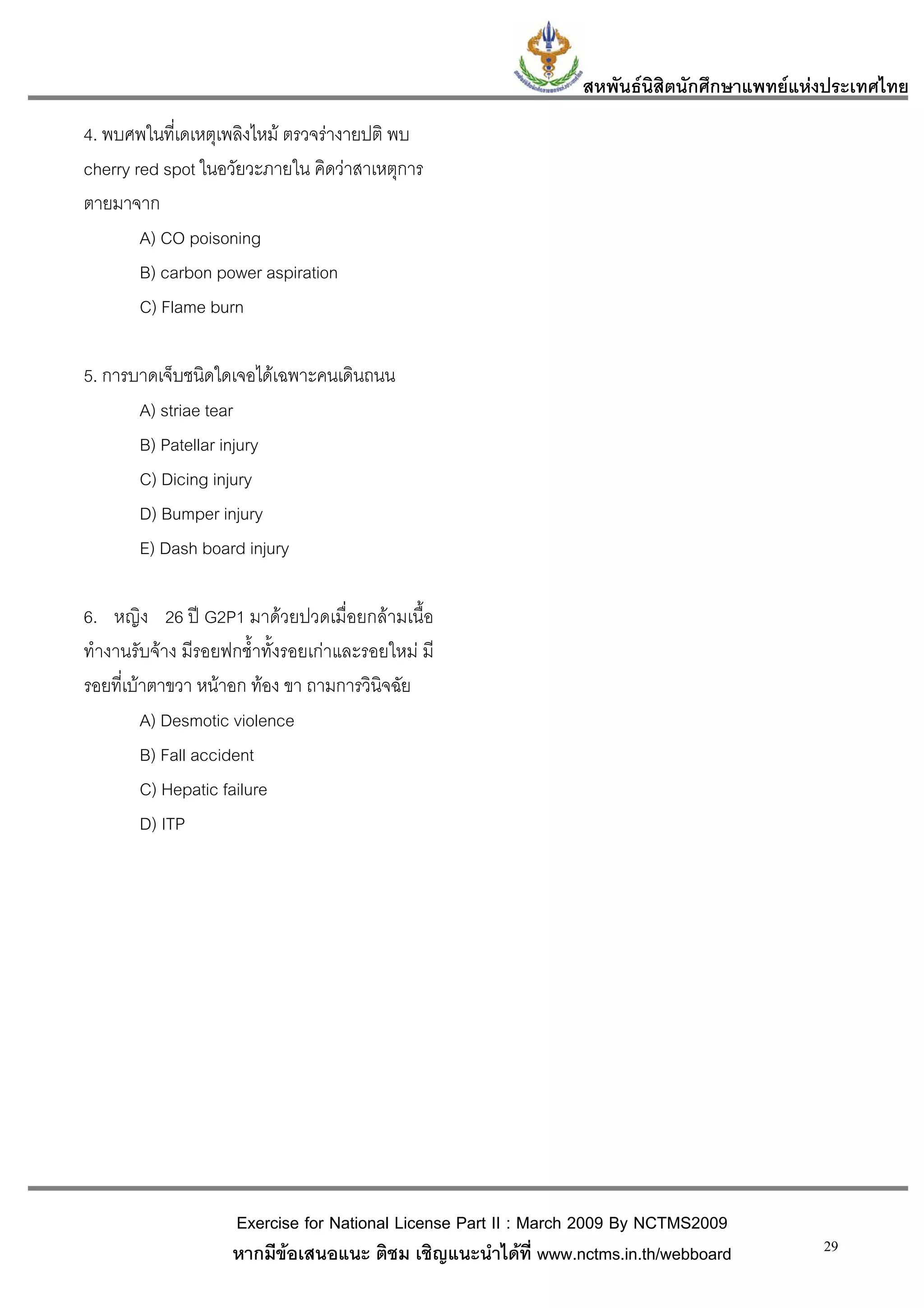 สหพันธนสิตนักศึกษาแพทยแหงประเทศไทย
                                                                        ิ
4. พบศพในทีเ่ ดเหตุเพลิงไหม ตรวจรางายปติ พบ
cherry red spot ในอวัยวะภายใน คิดวาสาเหตุการ
ตายมาจาก
        A) CO poisoning
        B) carbon power aspiration
        C) Flame burn

5. การบาดเจ็บชนิดใดเจอไดเฉพาะคนเดินถนน
       A) striae tear
       B) Patellar injury
       C) Dicing injury
       D) Bumper injury
       E) Dash board injury

6. หญิง 26 ป G2P1 มาดวยปวดเมื่อยกลามเนื้อ
ทํางานรับจาง มีรอยฟกช้ําทั้งรอยเกาและรอยใหม มี
รอยที่เบาตาขวา หนาอก ทอง ขา ถามการวินิจฉัย
         A) Desmotic violence
         B) Fall accident
         C) Hepatic failure
         D) ITP




                    Exercise for National License Part II : March 2009 By NCTMS2009
                    หากมีขอเสนอแนะ ติชม เชิญแนะนําไดที่ www.nctms.in.th/webboard         29
 