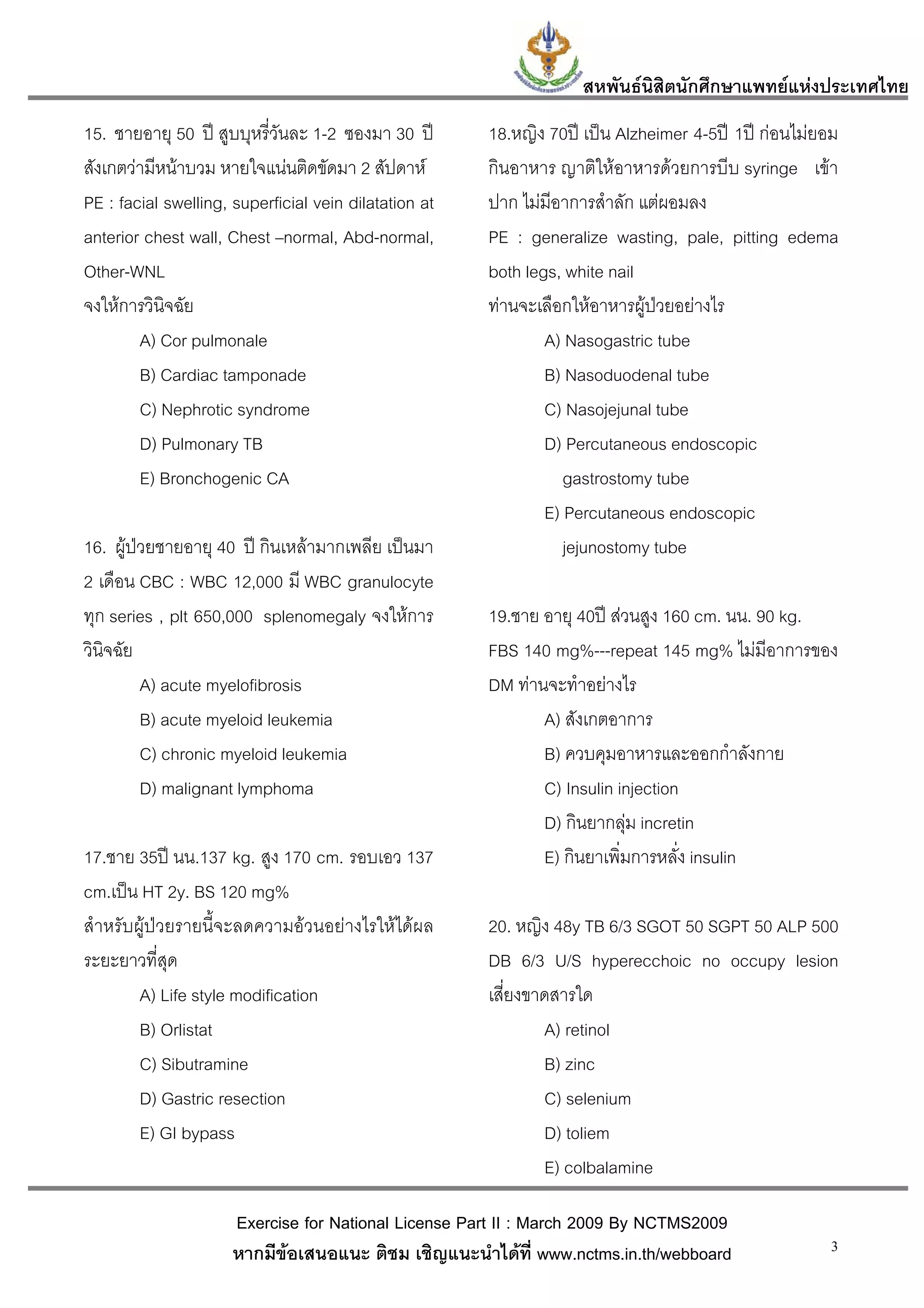 สหพันธนสิตนักศึกษาแพทยแหงประเทศไทย
                                                                           ิ
15. ชายอายุ 50 ป สูบบุหรี่วันละ 1-2 ซองมา 30 ป       18.หญิง 70ป เปน Alzheimer 4-5ป 1ป กอนไมยอม
สังเกตวามีหนาบวม หายใจแนนติดขัดมา 2 สัปดาห         กินอาหาร ญาติใหอาหารดวยการบีบ syringe เขา
PE : facial swelling, superficial vein dilatation at   ปาก ไมมีอาการสําลัก แตผอมลง
anterior chest wall, Chest –normal, Abd-normal,        PE : generalize wasting, pale, pitting edema
Other-WNL                                              both legs, white nail
จงใหการวินิจฉัย                                       ทานจะเลือกใหอาหารผูปวยอยางไร
        A) Cor pulmonale                                       A) Nasogastric tube
        B) Cardiac tamponade                                   B) Nasoduodenal tube
        C) Nephrotic syndrome                                  C) Nasojejunal tube
        D) Pulmonary TB                                        D) Percutaneous endoscopic
        E) Bronchogenic CA                                        gastrostomy tube
                                                               E) Percutaneous endoscopic
16. ผูปวยชายอายุ 40 ป กินเหลามากเพลีย เปนมา                  jejunostomy tube
2 เดือน CBC : WBC 12,000 มี WBC granulocyte
ทุก series , plt 650,000 splenomegaly จงใหการ         19.ชาย อายุ 40ป สวนสูง 160 cm. นน. 90 kg.
วินิจฉัย                                               FBS 140 mg%---repeat 145 mg% ไมมีอาการของ
         A) acute myelofibrosis                        DM ทานจะทําอยางไร
         B) acute myeloid leukemia                            A) สังเกตอาการ
         C) chronic myeloid leukemia                          B) ควบคุมอาหารและออกกําลังกาย
         D) malignant lymphoma                                C) Insulin injection
                                                              D) กินยากลุม incretin
                                                                           
17.ชาย 35ป นน.137 kg. สูง 170 cm. รอบเอว 137                 E) กินยาเพิ่มการหลัง insulin
                                                                                  ่
cm.เปน HT 2y. BS 120 mg%
สําหรับผูปวยรายนี้จะลดความอวนอยางไรใหไดผล        20. หญิง 48y TB 6/3 SGOT 50 SGPT 50 ALP 500
ระยะยาวที่สุด                                          DB 6/3 U/S hyperecchoic no occupy lesion
        A) Life style modification                     เสี่ยงขาดสารใด
        B) Orlistat                                            A) retinol
        C) Sibutramine                                          B) zinc
        D) Gastric resection                                   C) selenium
        E) GI bypass                                           D) toliem
                                                               E) colbalamine

                      Exercise for National License Part II : March 2009 By NCTMS2009
                      หากมีขอเสนอแนะ ติชม เชิญแนะนําไดที่ www.nctms.in.th/webboard                 3
 