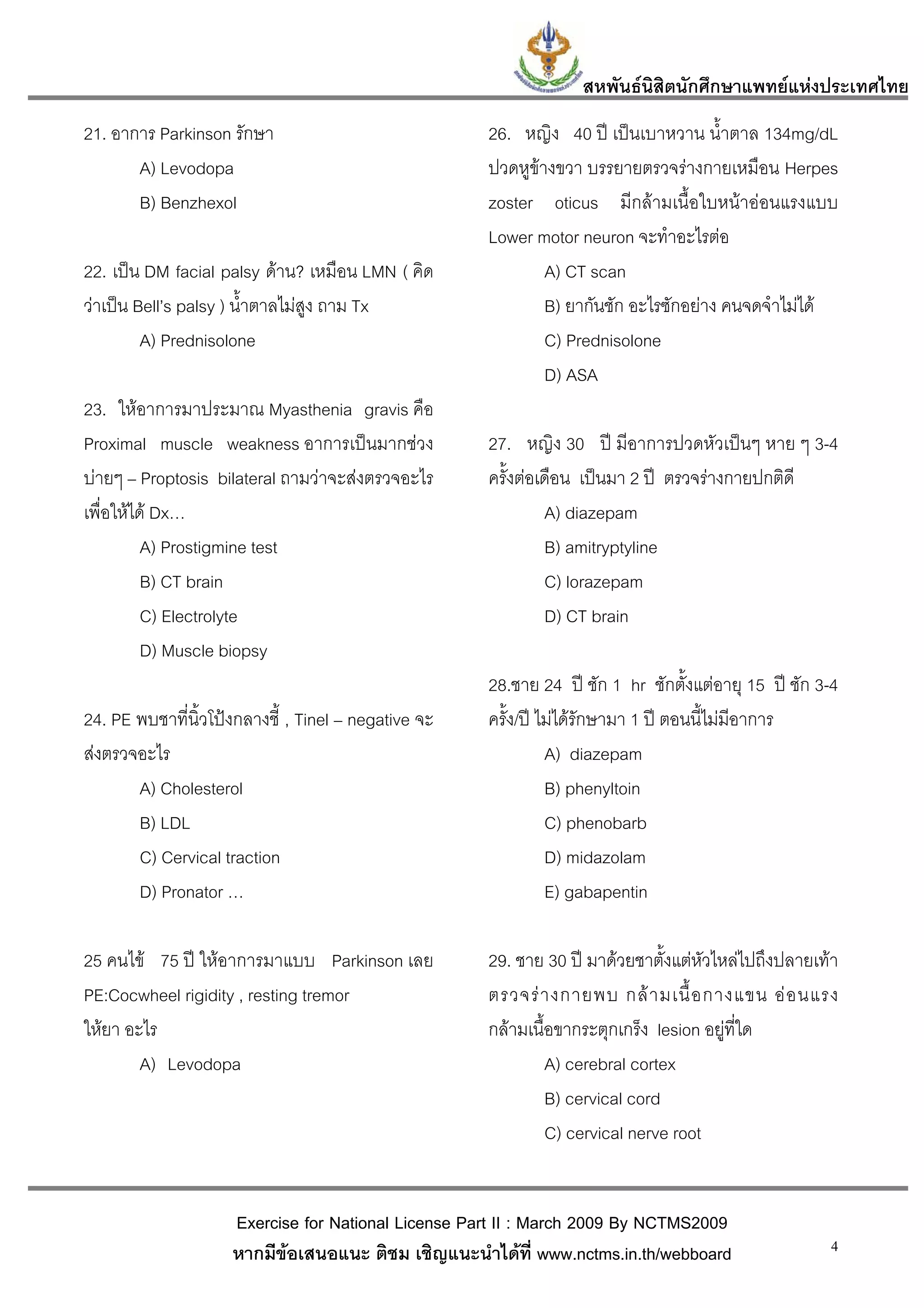สหพันธนสิตนักศึกษาแพทยแหงประเทศไทย
                                                                           ิ
21. อาการ Parkinson รักษา                             26. หญิง 40 ป เปนเบาหวาน น้ําตาล 134mg/dL
       A) Levodopa                                    ปวดหูขางขวา บรรยายตรวจรางกายเหมือน Herpes
       B) Benzhexol                                   zoster oticus มีกลามเนื้อใบหนาออนแรงแบบ
                                                      Lower motor neuron จะทําอะไรตอ
22. เปน DM facial palsy ดาน? เหมือน LMN ( คิด               A) CT scan
วาเปน Bell’s palsy ) น้ําตาลไมสูง ถาม Tx                   B) ยากันชัก อะไรซักอยาง คนจดจําไมได
         A) Prednisolone                                      C) Prednisolone
                                                              D) ASA
23. ใหอาการมาประมาณ Myasthenia gravis คือ
Proximal muscle weakness อาการเปนมากชวง             27. หญิง 30 ป มีอาการปวดหัวเปนๆ หาย ๆ 3-4
บายๆ – Proptosis bilateral ถามวาจะสงตรวจอะไร       ครั้งตอเดือน เปนมา 2 ป ตรวจรางกายปกติดี
เพื่อใหได Dx…                                                A) diazepam
          A) Prostigmine test                                  B) amitryptyline
          B) CT brain                                          C) lorazepam
          C) Electrolyte                                       D) CT brain
          D) Muscle biopsy
                                                      28.ชาย 24 ป ชัก 1 hr ชักตั้งแตอายุ 15 ป ชัก 3-4
24. PE พบชาที่นิ้วโปงกลางชี้ , Tinel – negative จะ   ครั้ง/ป ไมไดรักษามา 1 ป ตอนนี้ไมมีอาการ
สงตรวจอะไร                                                     A) diazepam
       A) Cholesterol                                           B) phenyltoin
       B) LDL                                                   C) phenobarb
       C) Cervical traction                                     D) midazolam
       D) Pronator …                                            E) gabapentin

25 คนไข 75 ป ใหอาการมาแบบ Parkinson เลย            29. ชาย 30 ป มาดวยชาตั้งแตหัวไหลไปถึงปลายเทา
PE:Cocwheel rigidity , resting tremor                 ตรวจร า งกายพบ กล า มเนื้ อ กางแขน อ อ นแรง
ใหยา อะไร                                            กลามเนื้อขากระตุกเกร็ง lesion อยูที่ใด
        A) Levodopa                                            A) cerebral cortex
                                                               B) cervical cord
                                                               C) cervical nerve root


                     Exercise for National License Part II : March 2009 By NCTMS2009
                     หากมีขอเสนอแนะ ติชม เชิญแนะนําไดที่ www.nctms.in.th/webboard                   4
 
