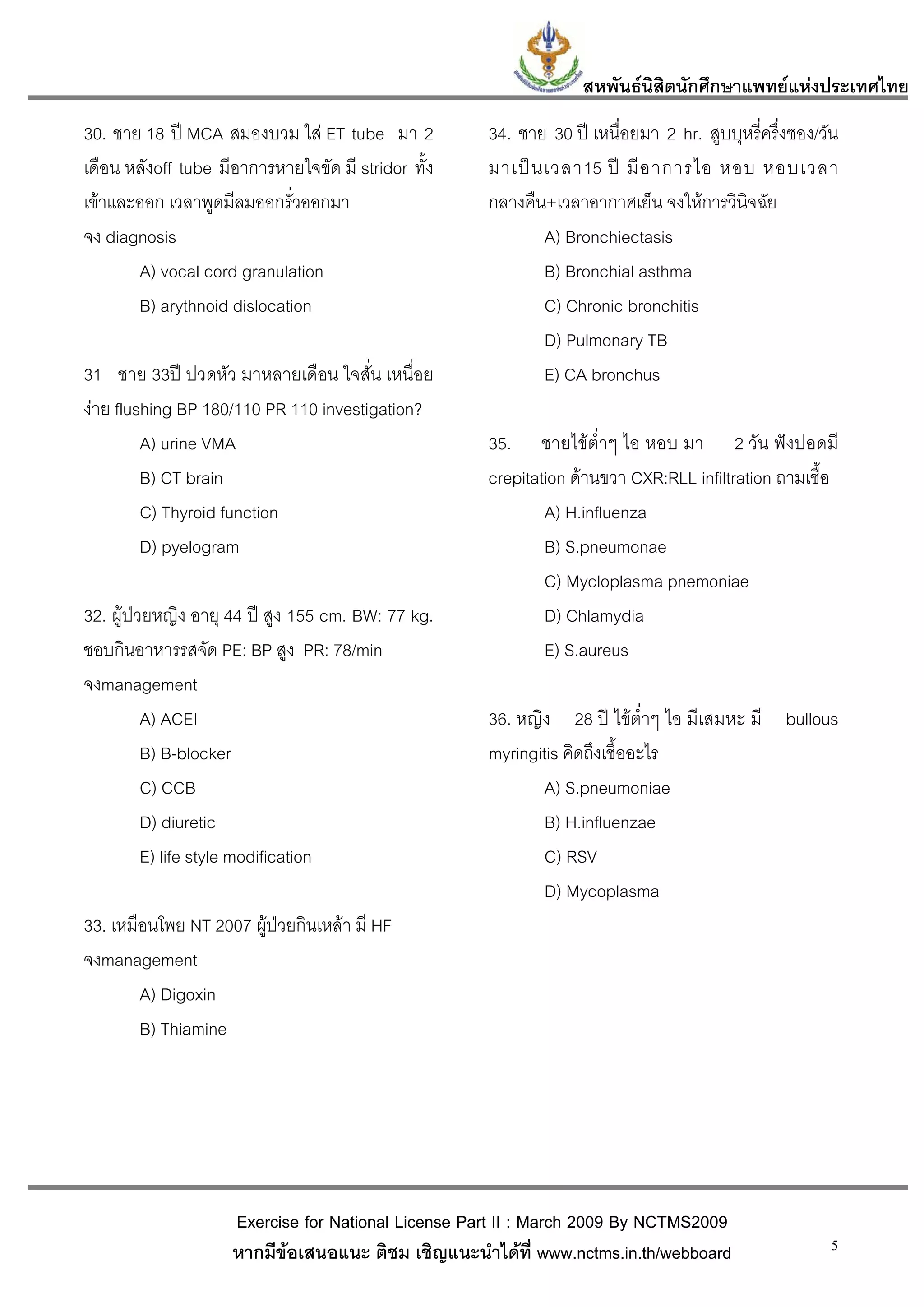 สหพันธนสิตนักศึกษาแพทยแหงประเทศไทย
                                                                          ิ
30. ชาย 18 ป MCA สมองบวม ใส ET tube มา 2           34. ชาย 30 ป เหนื่อยมา 2 hr. สูบบุหรี่ครึ่งซอง/วัน
เดือน หลังoff tube มีอาการหายใจขัด มี stridor ทั้ง   มาเป น เวลา15 ป มี อ าการไอ หอบ หอบเวลา
เขาและออก เวลาพูดมีลมออกรั่วออกมา                   กลางคืน+เวลาอากาศเย็น จงใหการวินิจฉัย
จง diagnosis                                                 A) Bronchiectasis
       A) vocal cord granulation                             B) Bronchial asthma
       B) arythnoid dislocation                              C) Chronic bronchitis
                                                             D) Pulmonary TB
31 ชาย 33ป ปวดหัว มาหลายเดือน ใจสั่น เหนื่อย                E) CA bronchus
งาย flushing BP 180/110 PR 110 investigation?
         A) urine VMA                                35. ชายไขต่ําๆ ไอ หอบ มา 2 วัน ฟงปอดมี
         B) CT brain                                 crepitation ดานขวา CXR:RLL infiltration ถามเชื้อ
         C) Thyroid function                                 A) H.influenza
         D) pyelogram                                        B) S.pneumonae
                                                             C) Mycloplasma pnemoniae
32. ผูปวยหญิง อายุ 44 ป สูง 155 cm. BW: 77 kg.            D) Chlamydia
ชอบกินอาหารรสจัด PE: BP สูง PR: 78/min                       E) S.aureus
จงmanagement
          A) ACEI                                    36. หญิง 28 ป ไขต่ําๆ ไอ มีเสมหะ มี bullous
          B) B-blocker                               myringitis คิดถึงเชื้ออะไร
          C) CCB                                             A) S.pneumoniae
          D) diuretic                                        B) H.influenzae
          E) life style modification                         C) RSV
                                                             D) Mycoplasma
33. เหมือนโพย NT 2007 ผูปวยกินเหลา มี HF
จงmanagement
        A) Digoxin
        B) Thiamine




                     Exercise for National License Part II : March 2009 By NCTMS2009
                     หากมีขอเสนอแนะ ติชม เชิญแนะนําไดที่ www.nctms.in.th/webboard                   5
 