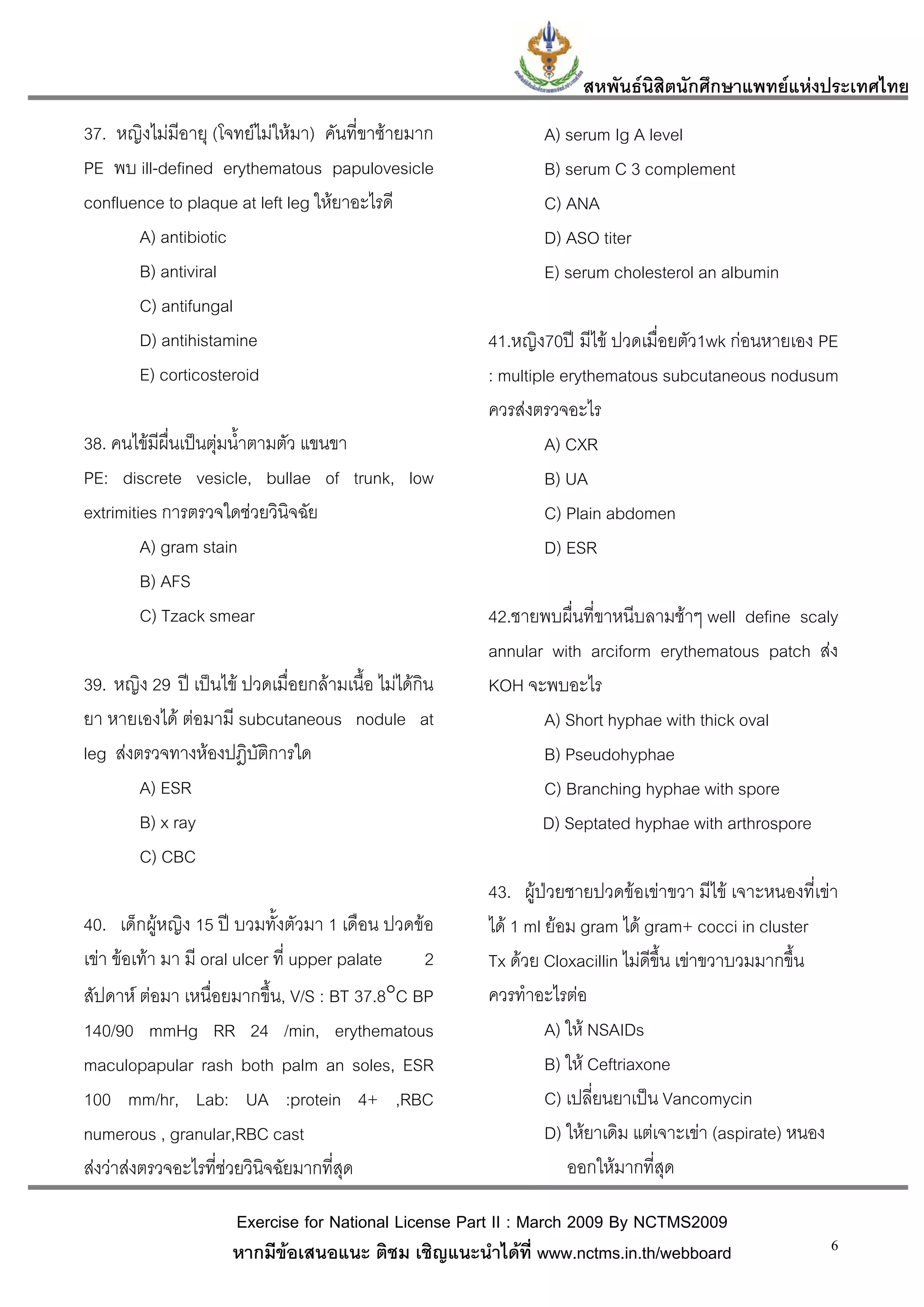สหพันธนสิตนักศึกษาแพทยแหงประเทศไทย
                                                                            ิ
37. หญิงไมมีอายุ (โจทยไมใหมา) คันที่ขาซายมาก             A) serum Ig A level
PE พบ ill-defined erythematous papulovesicle                  B) serum C 3 complement
confluence to plaque at left leg ใหยาอะไรดี                  C) ANA
       A) antibiotic                                          D) ASO titer
       B) antiviral                                           E) serum cholesterol an albumin
       C) antifungal
       D) antihistamine                                41.หญิง70ป มีไข ปวดเมื่อยตัว1wk กอนหายเอง PE
       E) corticosteroid                               : multiple erythematous subcutaneous nodusum
                                                       ควรสงตรวจอะไร
38. คนไขมีผื่นเปนตุมน้ําตามตัว แขนขา                         A) CXR
PE: discrete vesicle, bullae of trunk, low                      B) UA
extrimities การตรวจใดชวยวินิจฉัย                               C) Plain abdomen
         A) gram stain                                          D) ESR
         B) AFS
         C) Tzack smear                                42.ชายพบผื่นที่ขาหนีบลามชาๆ well define scaly
                                                       annular with arciform erythematous patch สง
39. หญิง 29 ป เปนไข ปวดเมื่อยกลามเนื้อ ไมไดกิน   KOH จะพบอะไร
ยา หายเองได ตอมามี subcutaneous nodule at                   A) Short hyphae with thick oval
leg สงตรวจทางหองปฎิบัติการใด                                B) Pseudohyphae
        A) ESR                                                C) Branching hyphae with spore
        B) x ray                                              D) Septated hyphae with arthrospore
        C) CBC
                                                       43. ผูปวยชายปวดขอเขาขวา มีไข เจาะหนองที่เขา
40. เด็กผูหญิง 15 ป บวมทั้งตัวมา 1 เดือน ปวดขอ      ได 1 ml ยอม gram ได gram+ cocci in cluster
เขา ขอเทา มา มี oral ulcer ที่ upper palate  2      Tx ดวย Cloxacillin ไมดีขึ้น เขาขวาบวมมากขึ้น
สัปดาห ตอมา เหนื่อยมากขึ้น, V/S : BT 37.8°C BP       ควรทําอะไรตอ
140/90 mmHg RR 24 /min, erythematous                            A) ให NSAIDs
maculopapular rash both palm an soles, ESR                      B) ให Ceftriaxone
100 mm/hr, Lab: UA :protein 4+ ,RBC                             C) เปลี่ยนยาเปน Vancomycin
numerous , granular,RBC cast                                    D) ใหยาเดิม แตเจาะเขา (aspirate) หนอง
สงวาสงตรวจอะไรที่ชวยวินจฉัยมากที่สุด
                            ิ                                      ออกใหมากที่สุด

                      Exercise for National License Part II : March 2009 By NCTMS2009
                      หากมีขอเสนอแนะ ติชม เชิญแนะนําไดที่ www.nctms.in.th/webboard                   6
 