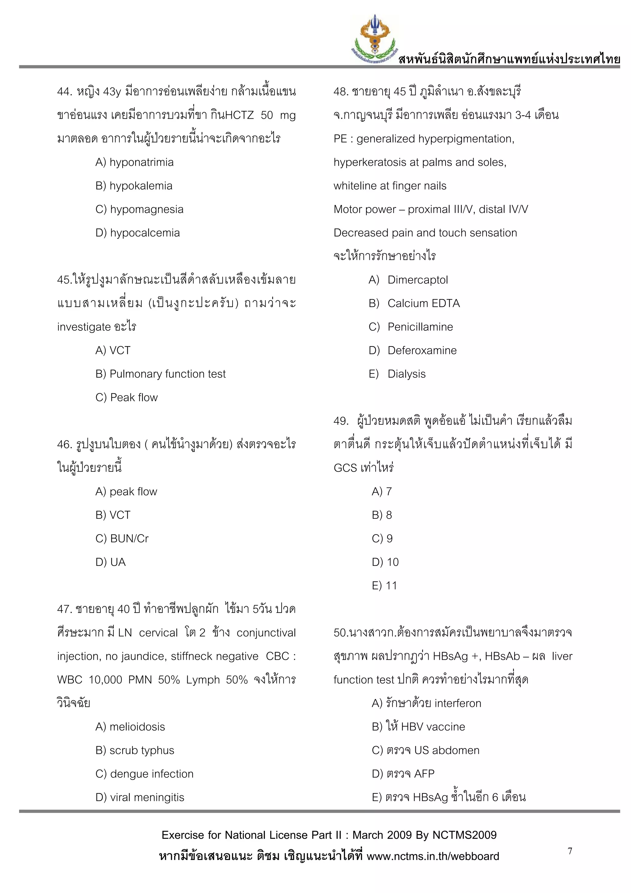 สหพันธนสิตนักศึกษาแพทยแหงประเทศไทย
                                                                                       ิ
44. หญิง 43y มีอาการออนเพลียงาย กลามเนื้อแขน             48. ชายอายุ 45 ป ภูมิลําเนา อ.สังขละบุรี
ขาออนแรง เคยมีอาการบวมที่ขา กินHCTZ 50 mg                  จ.กาญจนบุรี มีอาการเพลีย ออนแรงมา 3-4 เดือน
มาตลอด อาการในผูปวยรายนี้นาจะเกิดจากอะไร                 PE : generalized hyperpigmentation,
       A) hyponatrimia                                      hyperkeratosis at palms and soles,
       B) hypokalemia                                       whiteline at finger nails
       C) hypomagnesia                                      Motor power – proximal III/V, distal IV/V
       D) hypocalcemia                                      Decreased pain and touch sensation
                                                            จะใหการรักษาอยางไร
45.ใหรูปงูม าลัก ษณะเป น สี ดํา สลั บ เหลื อ งเข ม ลาย           A) Dimercaptol
แบบสามเหลี่ ย ม (เป น งู ก ะปะครั บ ) ถามว า จะ                   B) Calcium EDTA
investigate อะไร                                                    C) Penicillamine
         A) VCT                                                     D) Deferoxamine
         B) Pulmonary function test                                 E) Dialysis
         C) Peak flow
                                                            49. ผูปวยหมดสติ พูดออแอ ไมเปนคํา เรียกแลวลืม
46. รูปงูบนใบตอง ( คนไขนํางูมาดวย) สงตรวจอะไร            ตาตื่ น ดี กระตุ น ให เ จ็ บ แล ว ป ด ตํ า แหน ง ที่ เ จ็ บ ได มี
ในผูปวยรายนี้                                             GCS เทาไหร
         A) peak flow                                                 A) 7
         B) VCT                                                       B) 8
         C) BUN/Cr                                                    C) 9
         D) UA                                                        D) 10
                                                                      E) 11
47. ชายอายุ 40 ป ทําอาชีพปลูกผัก ไขมา 5วัน ปวด
ศีรษะมาก มี LN cervical โต 2 ขาง conjunctival              50.นางสาวก.ตองการสมัครเปนพยาบาลจึงมาตรวจ
injection, no jaundice, stiffneck negative CBC :            สุขภาพ ผลปรากฎวา HBsAg +, HBsAb – ผล liver
WBC 10,000 PMN 50% Lymph 50% จงใหการ                       function test ปกติ ควรทําอยางไรมากที่สุด
วินิจฉัย                                                            A) รักษาดวย interferon
         A) melioidosis                                             B) ให HBV vaccine
         B) scrub typhus                                            C) ตรวจ US abdomen
         C) dengue infection                                        D) ตรวจ AFP
         D) viral meningitis                                        E) ตรวจ HBsAg ซ้ําในอีก 6 เดือน

                        Exercise for National License Part II : March 2009 By NCTMS2009
                        หากมีขอเสนอแนะ ติชม เชิญแนะนําไดที่ www.nctms.in.th/webboard                                           7
 