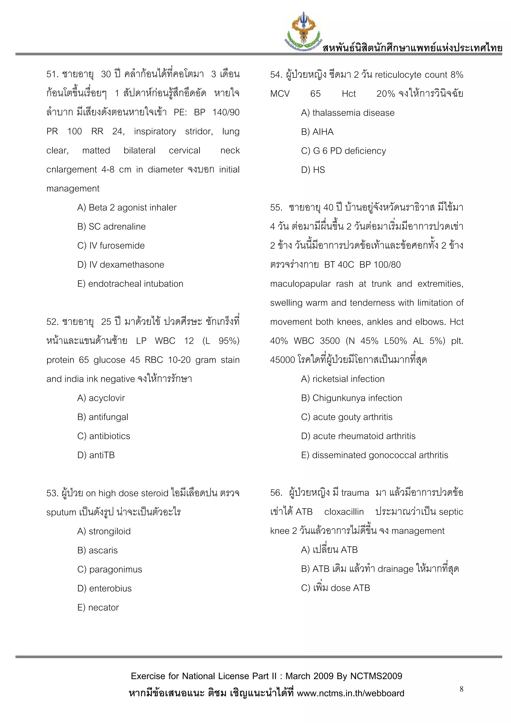 สหพันธนสิตนักศึกษาแพทยแหงประเทศไทย
                                                                         ิ
51. ชายอายุ 30 ป คลํากอนไดที่คอโตมา 3 เดือน      54. ผูปวยหญิง ซีดมา 2 วัน reticulocyte count 8%
กอนโตขึ้นเรื่อยๆ 1 สัปดาหกอนรูสึกอึดอัด หายใจ   MCV         65      Hct      20% จงใหการวินิจฉัย
ลําบาก มีเสียงดังตอนหายใจเขา PE: BP 140/90                   A) thalassemia disease
PR 100 RR 24, inspiratory stridor, lung                       B) AIHA
clear, matted bilateral cervical neck                         C) G 6 PD deficiency
cnlargement 4-8 cm in diameter จงบอก initial                  D) HS
management
       A) Beta 2 agonist inhaler                    55. ชายอายุ 40 ป บานอยูจังหวัดนราธิวาส มีไขมา
       B) SC adrenaline                             4 วัน ตอมามีผื่นขึ้น 2 วันตอมาเริ่มมีอาการปวดเขา
       C) IV furosemide                             2 ขาง วันนี้มีอาการปวดขอเทาและขอศอกทั้ง 2 ขาง
       D) IV dexamethasone                          ตรวจรางกาย BT 40C BP 100/80
       E) endotracheal intubation                   maculopapular rash at trunk and extremities,
                                                    swelling warm and tenderness with limitation of
52. ชายอายุ 25 ป มาดวยไข ปวดศีรษะ ชักเกร็งที่    movement both knees, ankles and elbows. Hct
หนาและแขนดานซาย LP WBC 12 (L 95%)                40% WBC 3500 (N 45% L50% AL 5%) plt.
protein 65 glucose 45 RBC 10-20 gram stain          45000 โรคใดที่ผูปวยมีโอกาสเปนมากที่สุด
and india ink negative จงใหการรักษา                         A) ricketsial infection
        A) acyclovir                                         B) Chigunkunya infection
        B) antifungal                                        C) acute gouty arthritis
        C) antibiotics                                       D) acute rheumatoid arthritis
        D) antiTB                                            E) disseminated gonococcal arthritis

53. ผูปวย on high dose steroid ไอมีเลือดปน ตรวจ   56. ผูปวยหญิง มี trauma มา แลวมีอาการปวดขอ
sputum เปนดังรูป นาจะเปนตัวอะไร                  เขาได ATB cloxacillin ประมาณวาเปน septic
          A) strongiloid                            knee 2 วันแลวอาการไมดีขี้น จง management
          B) ascaris                                         A) เปลี่ยน ATB
          C) paragonimus                                     B) ATB เดิม แลวทํา drainage ใหมากทีสุด
                                                                                                  ่
          D) enterobius                                      C) เพิ่ม dose ATB
          E) necator



                    Exercise for National License Part II : March 2009 By NCTMS2009
                    หากมีขอเสนอแนะ ติชม เชิญแนะนําไดที่ www.nctms.in.th/webboard                   8
 