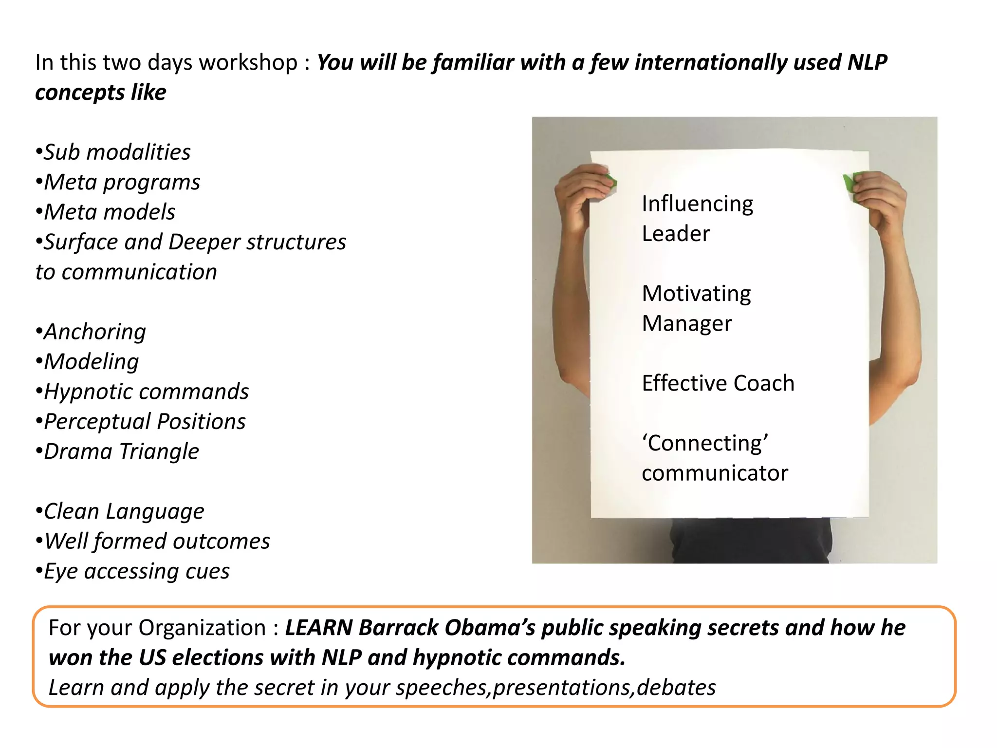 In this two days workshop : You will be familiar with a few internationally used NLP
concepts like

•Sub modalities
•Meta programs
•Meta models                                               Influencing
•Surface and Deeper structures                             Leader
to communication
                                                           Motivating
•Anchoring                                                 Manager
•Modeling
•Hypnotic commands                                         Effective Coach
•Perceptual Positions
•Drama Triangle                                            ‘Connecting’
                                                           communicator
•Clean Language
•Well formed outcomes
•Eye accessing cues

 For your Organization : LEARN Barrack Obama’s public speaking secrets and how he
 won the US elections with NLP and hypnotic commands.
 Learn and apply the secret in your speeches,presentations,debates
 