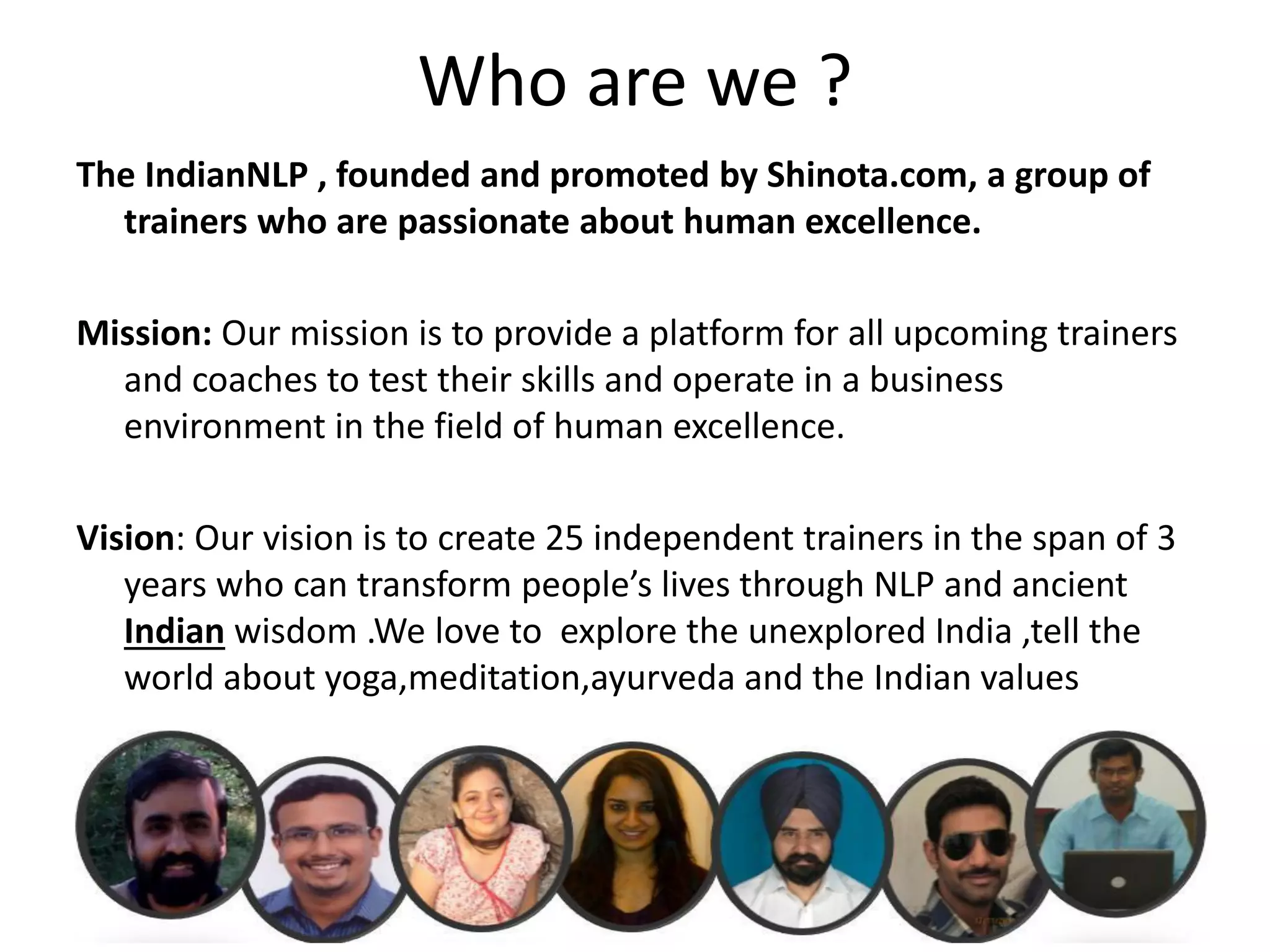 Who are we ?
The IndianNLP , founded and promoted by Shinota.com, a group of
  trainers who are passionate about human excellence.

Mission: Our mission is to provide a platform for all upcoming trainers
  and coaches to test their skills and operate in a business
  environment in the field of human excellence.

Vision: Our vision is to create 25 independent trainers in the span of 3
   years who can transform people’s lives through NLP and ancient
   Indian wisdom .We love to explore the unexplored India ,tell the
   world about yoga,meditation,ayurveda and the Indian values
 
