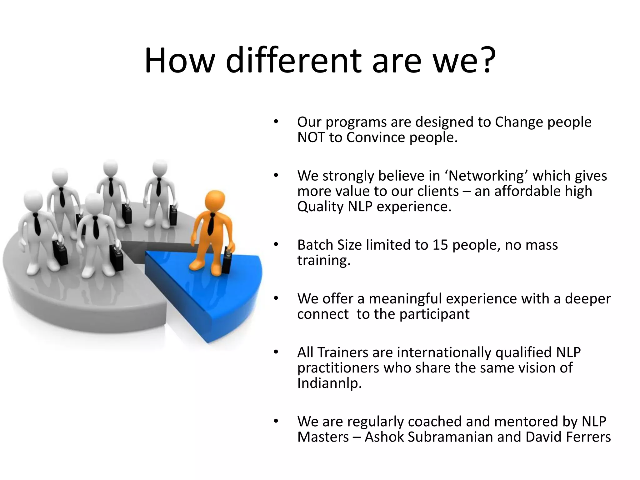 How different are we?
       •   Our programs are designed to Change people
           NOT to Convince people.

       •   We strongly believe in ‘Networking’ which gives
           more value to our clients – an affordable high
           Quality NLP experience.

       •   Batch Size limited to 15 people, no mass
           training.

       •   We offer a meaningful experience with a deeper
           connect to the participant

       •   All Trainers are internationally qualified NLP
           practitioners who share the same vision of
           Indiannlp.

       •   We are regularly coached and mentored by NLP
           Masters – Ashok Subramanian and David Ferrers
 