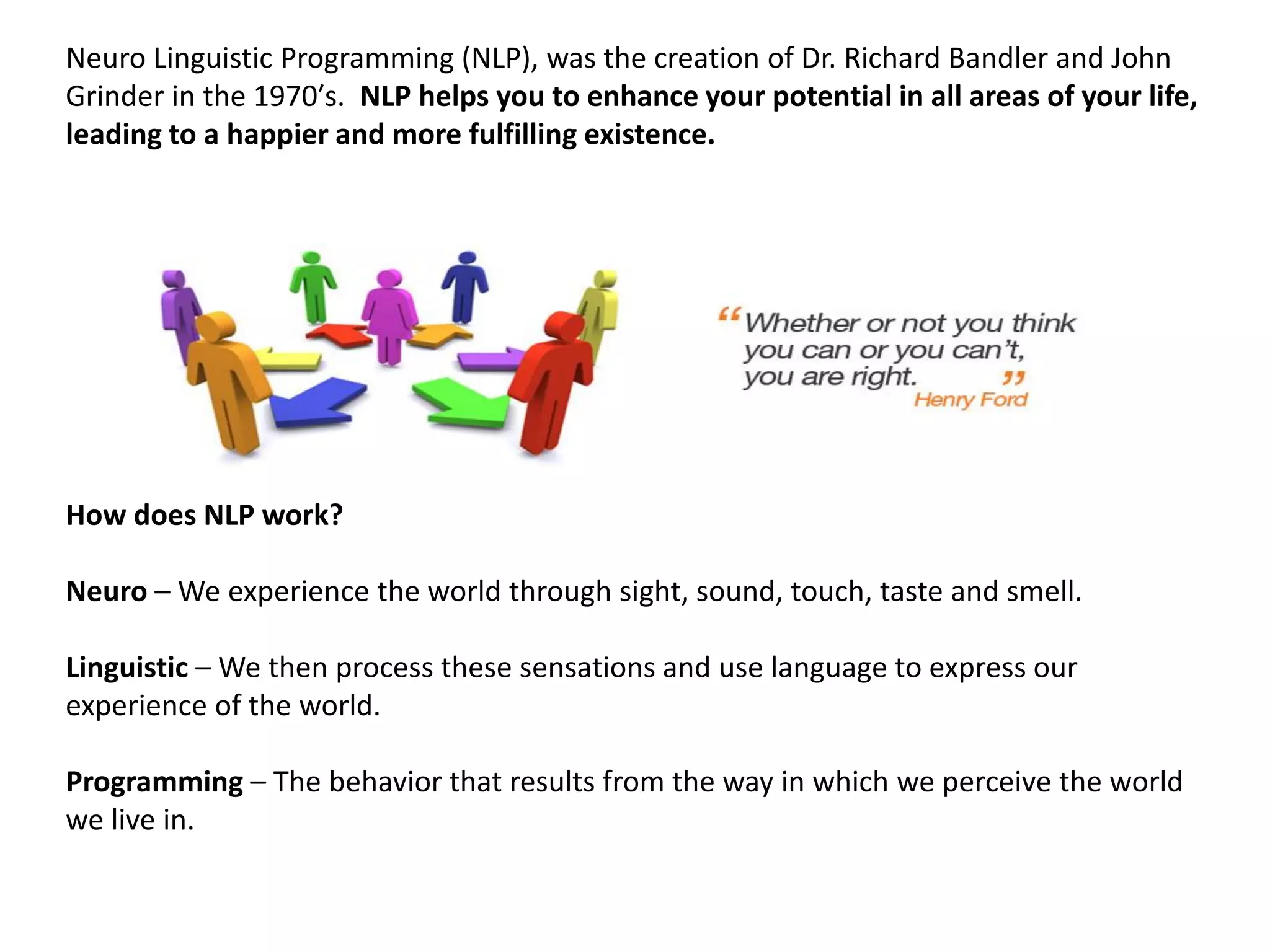 Neuro Linguistic Programming (NLP), was the creation of Dr. Richard Bandler and John
Grinder in the 1970′s. NLP helps you to enhance your potential in all areas of your life,
leading to a happier and more fulfilling existence.




How does NLP work?

Neuro – We experience the world through sight, sound, touch, taste and smell.

Linguistic – We then process these sensations and use language to express our
experience of the world.

Programming – The behavior that results from the way in which we perceive the world
we live in.
 