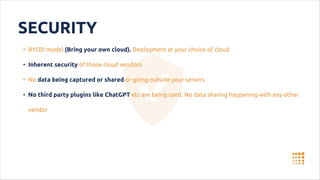 SECURITY
• BYOD model (Bring your own cloud). Deployment at your choice of cloud
• Inherent security of those cloud vendors
• No data being captured or shared or going outside your servers
• No third party plugins like ChatGPT etc are being used. No data sharing happening with any other
vendor
 