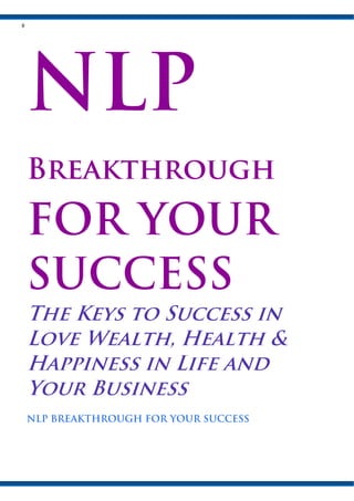 Breakthrough

FOR YOUR
SUCCESS
The Keys to Success in
Love Wealth, Health &
Happiness in Life and
Your Business
NLP BREAKTHROUGH FOR YOUR SUCCESS
 
 
 
 
 
 

 