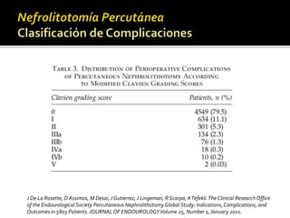 J De La Rosette, D Assimos, M Desai, J Gutierrez, J Lingeman, R Scarpa, A Tefekli. The Clinical Research Office 
of the Endourological Society Percutaneous Nephrolithotomy Global Study: Indications, Complications, and 
Outcomes in 5803 Patients. JOURNAL OF ENDOUROLOGY Volume 25, Number 1, January 2011. 
 