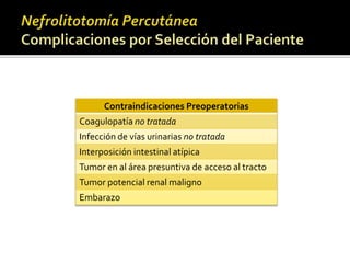 Contraindicaciones Preoperatorias 
Coagulopatía no tratada 
Infección de vías urinarias no tratada 
Interposición intestinal atípica 
Tumor en al área presuntiva de acceso al tracto 
Tumor potencial renal maligno 
Embarazo 
 