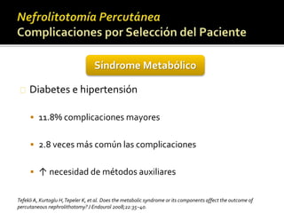 Síndrome Metabólico 
Diabetes e hipertensión 
 11.8% complicaciones mayores 
 2.8 veces más común las complicaciones 
 ↑ necesidad de métodos auxiliares 
Tefekli A, Kurtoglu H, Tepeler K, et al. Does themetabolic syndrome or its components affect the outcome of 
percutaneous nephrolithotomy? J Endourol 2008;22:35–40. 
 