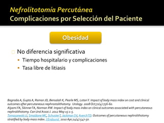 Obesidad 
No diferencia significativa 
 Tiempo hospitalario y complicaciones 
 Tasa libre de litiasis 
Bagrodia A, Gupta A, Raman JD, Bensalah K, Pearle MS, LotanY. Impact of body mass index on cost and clinical 
outcomes after percutaneous nephrostolithotomy. Urology. 2008 Oct;72(4):756-60. 
Alyami FA, Skinner TA, Norman RW. Impact of body mass index on clinical outcomes associated with percutaneous 
nephrolithotomy. Can Urol Assoc J. 2012 May 15:1-5. 
Tomaszewski JJ, Smaldone MC, SchusterT, Jackman SV, AverchTD. Outcomes of percutaneous nephrolithotomy 
stratified by body mass index. J Endourol. 2010 Apr;24(4):547-50. 
 
