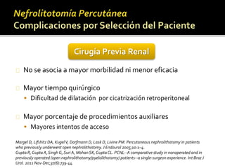 Cirugía Previa Renal 
No se asocia a mayor morbilidad ni menor eficacia 
Mayor tiempo quirúrgico 
 Dificultad de dilatación por cicatrización retroperitoneal 
Mayor porcentaje de procedimientos auxiliares 
 Mayores intentos de acceso 
Margel D, Lifshitz DA, Kugel V, Dorfmann D, Lask D, Livine PM. Percutaneous nephrolithotomy in patients 
who previously underwent open nephrolithotomy. J Endourol 2005;10:1–4. 
Gupta R, Gupta A, Singh G, Suri A, Mohan SK, Gupta CL. PCNL--A comparative study in nonoperated and in 
previously operated (open nephrolithotomy/pyelolithotomy) patients--a single-surgeon experience. Int Braz J 
Urol. 2011 Nov-Dec;37(6):739-44. 
 