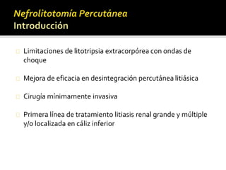 Limitaciones de litotripsia extracorpórea con ondas de 
choque 
Mejora de eficacia en desintegración percutánea litiásica 
Cirugía mínimamente invasiva 
Primera línea de tratamiento litiasis renal grande y múltiple 
y/o localizada en cáliz inferior 
 