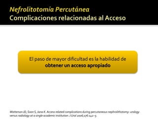 El paso de mayor dificultad es la habilidad de 
obtener un acceso apropiado 
Watterson JD, Soon S, Jana K. Access related complications during percutaneous nephrolithotomy: urology 
versus radiology at a single academic institution. J Urol 2006;176:142–5. 
 