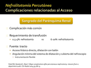 Sangrado del Parénquima Renal 
Complicación más común 
Requerimiento de transfusión 
 0.5-4% nefrostomía vs 6-20% nefrolitotomía 
Fuente: tracto 
 Acceso litiásico directo, dilatación con balón 
 Angulación mínima del sistema de dilatación y cubierta del nefroscopio 
▪ Instrumentación flexible 
Patel RD, Newland C, Rees Y. Major complications after percutaneous nephrostomy—lessons from a 
department audit. Clin Radiol 2004;59:766–9. 
 