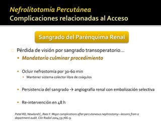 Sangrado del Parénquima Renal 
Pérdida de visión por sangrado transoperatorio… 
 Mandatorio culminar procedimiento 
 Ocluir nefrostomía por 30-60 min 
▪ Mantener sistema colector libre de coágulos 
 Persistencia del sangrado → angiografía renal con embolización selectiva 
 Re-intervención en 48 h 
Patel RD, Newland C, Rees Y. Major complications after percutaneous nephrostomy—lessons from a 
department audit. Clin Radiol 2004;59:766–9. 
 