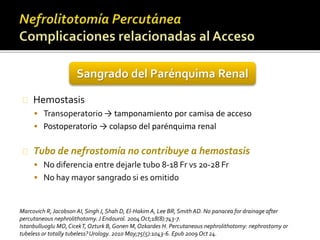 Sangrado del Parénquima Renal 
Hemostasis 
 Transoperatorio → tamponamiento por camisa de acceso 
 Postoperatorio → colapso del parénquima renal 
Tubo de nefrostomía no contribuye a hemostasis 
 No diferencia entre dejarle tubo 8-18 Fr vs 20-28 Fr 
 No hay mayor sangrado si es omitido 
Marcovich R, Jacobson AI, Singh J, Shah D, El-Hakim A, Lee BR, Smith AD. No panacea for drainage after 
percutaneous nephrolithotomy. J Endourol. 2004 Oct;18(8):743-7. 
Istanbulluoglu MO, CicekT, Ozturk B, GonenM, Ozkardes H. Percutaneous nephrolithotomy: nephrostomy or 
tubeless or totally tubeless? Urology. 2010 May;75(5):1043-6. Epub 2009 Oct 24. 
 