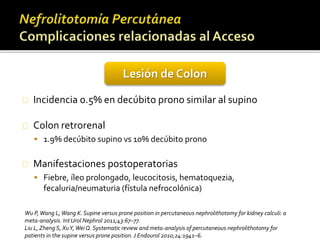 Lesión de Colon 
Incidencia 0.5% en decúbito prono similar al supino 
Colon retrorenal 
 1.9% decúbito supino vs 10% decúbito prono 
Manifestaciones postoperatorias 
 Fiebre, íleo prolongado, leucocitosis, hematoquezia, 
fecaluria/neumaturia (fístula nefrocolónica) 
Wu P, Wang L, Wang K. Supine versus prone position in percutaneous nephrolithotomy for kidney calculi: a 
meta-analysis. Int Urol Nephrol 2011;43:67–77. 
Liu L, Zheng S, XuY, Wei Q. Systematic review and meta-analysis of percutaneous nephrolithotomy for 
patients in the supine versus prone position. J Endourol 2010;24:1941–6. 
 