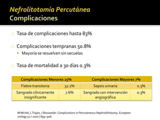 Tasa de complicaciones hasta 83% 
Complicaciones tempranas 50.8% 
 Mayoría se resuelven sin secuelas 
Tasa de mortalidad a 30 días 0.3% 
Complicaciones Menores 25% Complicaciones Mayores 7% 
Fiebre transitoria 32.1% Sepsis urinaria 0.3% 
Sangrado clínicamente 
insignificante 
7.6% Sangrado con intervención 
angiográfica 
0.3% 
M Michel, L Trojan, J Rassweiler. Complications in Percutaneous Nephrolithotomy. European 
urology 51 ( 2007 ) 899–906. 
 
