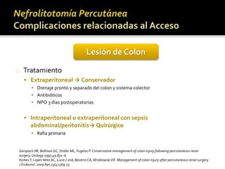 Lesión de Colon 
Tratamiento 
 Extraperitoneal → Conservador 
▪ Drenaje pronto y separado del colon y sistema colector 
▪ Antibióticos 
▪ NPO 3 días postoperatorias 
 Intraperitoneal o extraperitoneal con sepsis 
abdominal/peritonitis→ Quirúrgico 
▪ Rafia primaria 
Gerspach JM, Bellman GC, Stoller ML, Fugelso P. Conservative management of colon injury following percutaneous renal 
surgery. Urology 1997;49:831–6. 
Korkes F, Lopes Neto AC, Lucio J 2nd, Bezerra CA, Wroklawski ER. Management of colon injury after percutaneous renal surgery. 
J Endourol. 2009 Apr;23(4):569-73. 
 
