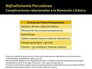 Factores de Fiebre Postoperatoria 
Tamaño ≥ 20 mm e infección litiásica 
Infección de vías urinarias preoperatoria 
Hidronefrosis 
Catéter ureteral interno o tubo de nefrostomía 
Tiempo quirúrgico > 90 min 
Presión > 30 mmHg en sistema colector 
Takeuchi H, UedaM, Nonomura M, et al. Fever attack in percutaneous nephrolithotomy and transurethral 
ureterolithotripsy. Hinyokika Kiyo 1987;33:1357–63. 
Rao PN, Dube DA, Weightman NC, Oppenheim BA, Morris J. Prediction of septicemia following endourological 
manipulation for stones in the upper urinary tract. J Urol. 1991 Oct;146(4):955-60. 
Troxel SA, Low RK. Renal intrapelvic pressure during percutaneous nephrolithotomy and its correlation with the 
development of postoperative fever. J Urol. 2002 Oct;168(4 Pt 1):1348-51. 
 