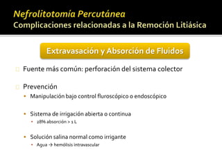 Extravasación y Absorción de Fluidos 
Fuente más común: perforación del sistema colector 
Prevención 
 Manipulación bajo control fluroscópico o endoscópico 
 Sistema de irrigación abierta o continua 
▪ 28% absorción > 1 L 
 Solución salina normal como irrigante 
▪ Agua → hemólisis intravascular 
 