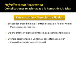 Extravasación y Absorción de Fluidos 
Suspender procedimiento si entrada/salida del fluido > 500 ml 
 Monitorización de electrolitos 
Dolor en flanco y signos de infección a pesar de antibióticos 
Drenaje percutáneo del urinoma y del sistema colector 
 Colocación del catéter ureteral interno JJ 
 
