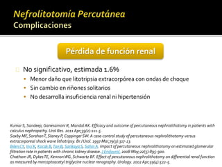Pérdida de función renal 
No significativo, estimada 1.6% 
 Menor daño que litotripsia extracorpórea con ondas de choque 
 Sin cambio en riñones solitarios 
 No desarrolla insuficiencia renal ni hipertensión 
Kumar S, Sandeep, Ganesamoni R, Mandal AK. Efficacy and outcome of percutaneous nephrolithotomy in patients with 
calculus nephropathy. Urol Res. 2011 Apr;39(2):111-5. 
Saxby MF, SorahanT, Slaney P, Coppinger SW. A case-control study of percutaneous nephrolithotomy versus 
extracorporeal shock wave lithotripsy. Br J Urol. 1997 Mar;79(3):317-23. 
Bilen CY, Inci K, Kocak B, Tan B, Sarikaya S, Sahin A. Impact of percutaneous nephrolithotomy on estimated glomerular 
filtration rate in patients with chronic kidney disease. J Endourol. 2008 May;22(5):895-900. 
Chatham JR, DykesTE, KennonWG, Schwartz BF. Effect of percutaneous nephrolithotomy on differential renal function 
as measured by mercaptoacetyl triglycine nuclear renography. Urology. 2002 Apr;59(4):522-5. 
 