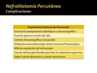 Importantes Factores de Prevención 
Evaluación preoperatoria radiológica y ultrasonográfica 
Punción óptima a través del cáliz 
Control ultrasonográfico si es posible 
Dilatación atraumática bajo control continuo fluoroscópico 
Mínima angulación del nefroscopio 
Uso de nefroscopio flexible para litos en colectores superiores 
Saber cuándo detenerse y cuándo reintervenir 
 