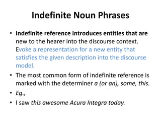 Indefinite Noun Phrases
• Indefinite reference introduces entities that are
new to the hearer into the discourse context.
Evoke a representation for a new entity that
satisfies the given description into the discourse
model.
• The most common form of indefinite reference is
marked with the determiner a (or an), some, this.
• Eg.,
• I saw this awesome Acura Integra today.
 