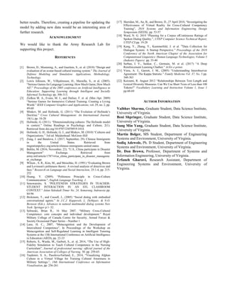better results. Therefore, creating a pipeline for updating the
model by adding new data would be an interesting area of
further research.
ACKNOWLEDGMENT
We would like to thank the Army Research Lab for
supporting this project.
REFERENCES
[1] Brown, D., Moenning, A., and Guerlain, S., et. al. (2018) “Design and
evaluation of an avatar-based cultural training system.” The Journal of
Defense Modeling and Simulation: Applications, Methodology,
Technology.
[2] Lewis Johnson, W., Vilhjalmsson, H., Marsella, S., et al. (2005).
“Serious Games for Language Learning: How Much Game, How Much
AI?.” Proceedings of the 2005 conference on Artificial Intelligence in
Education: Supporting Learning through Intelligent and Socially
Informed Technology pp. 306-313.
[3] Zielkea M. A., Evans, M. J., and Dufour, F. et. al. (Mar./Apr. 2009)
“Serious Games for Immersive Cultural Training: Creating a Living
World.” IEEE Computer Graphics and Applications, vol. 29, no. 2, pp.
49-60
[4] Minkov, M. and Hofstede, G. (2011) “The Evolution of Hofstede’s
Doctrine.” Cross Cultural Management: An International Journal,
18(1), pp. 10-20
[5] Hofstede, G. (2011). “Dimensionalizing cultures: The Hofstede model
in context.” Online Readings in Psychology and Culture, 2(1).
Retrieved from doi.org/10.9707/23070919.1014.
[6] Hofstede, G. H., Hofstede, G. J., and Minkov, M. (2010) “Cultures and
Organizations.” 3rd ed. Maidenhead: McGraw-Hill
[7] Zong, J. and Batalova, J. (2017, September, 29). Chinese Immigrants
in the United States. Retrieved from
migrationpolicy.org/article/chinese-immigrants-united-states
[8] Behlin, M. (2016, November, 22). “U.S., China participate in Disaster
Management” Exchange. Retrieved from
army.mil/article/178714/us_china_participate_in_disaster_manageme
nt_exchange
[9] Wilson , S. R., Kim, M., and Meischke, H. (1991) “Evaluating Brown
and Levinson's politeness theory: A revised analysis of directives and
face.” Research on Language and Social Interaction, 25:1-4, pp. 215-
252
[10] Huang, Y. (2009). “Politeness Principle in Cross-Culture
Communication.”, English Language Teaching. 1.
[11] Senowarsito, S. “POLITENESS STRATEGIES IN TEACHER-
STUDENT INTERACTION IN AN EFL CLASSROOM
CONTEXT.” Jalan Sidodadi Timur No. 24, Semarang, Indonesia pp.
84-96
[12] Bickmore, T., and Cassell, J., (2005) “Social dialog with embodied
conversational agents.” In J.C.J. Kuppevelt, L. Dybkjaer, & N.O.
Bernson (Eds.), Advances in natural multimodal dialog systems New
York: Springer p 1–32.
[13] Selmeski, Brian R., 16 May 2007. “Military Cross-Cultural
Competence: core concepts and individual development.” Royal
Military College of Canada Centre for Security, Armed Forces &
Society Occasional Paper Series—Number 1
[14] Lane, H. C., 2007, “Metacognition and the Development of
Intercultural Competence”, In Proceedings of the Workshop on
Metacognition and Self-Regulated Learning in Intelligent Tutoring
Systems at the 13th International Conference on Artificial Intelligence
in Education (AIED), pp. 22-33
[15] Roberts, S., Warda, M., Garbutt, S., et. al, 2014, “The Use of High-
Fidelity Simulation to Teach Cultural Competence in the Nursing
Curriculum”, Journal of professional nursing: official journal of the
American Association of Colleges of Nursing. 30. pp. 259-65.
[16] Taşdemir, S. A., Pasolova-Førland, E., 2014, “Visualizing Afghan
Culture in a Virtual Village for Training Cultural Awareness in
Military Settings.”, 18th International Conference on Information
Visualisation, pp. 256-261
[17] Sheridan, M., An, B., and Brown, D., 27 April 2018, “Investigating the
Effectiveness of Virtual Reality for Cross-Cultural Competency
Training”, 2018 Systems and Information Engineering Design
Symposium (SIEDS), pp. 53-57
[18] Ward, N. G. 2019 “Planning for a Corpus ofContinuous Ratings of
Spoken Dialog Quality.”, UTEP Computer Science Technical Report,
UTEP-CS pp. 19-28
[19] Kang, Y., Zhang, Y., Kummerfeld, J. et al. “Data Collection for
Dialogue System: A Startup Perspective.” Proceedings of the 2018
Conference of the North American Chapter of the Association for
Computational Linguistics: Human Language Technologies, Volume 3
(Industry Papers) pp. 33-40
[20] Serban, I. V., Sankar, C., Germain, M. et al. (2017) “A Deep
Reinforcement Learning Chatbot.” ArXiv e-prints
[21] Viera, A. J., Garrett, J. M., (2005) “Understanding Interobserver
Agreement: The Kappa Statistic.” Family Medicine Vol. 37, No. 5 pp.
360-363
[22] Koizumi, R. August 2012 “Relationships Between Text Length and
Lexical Diversity Measures: Can We Use Short Texts of Less than 100
Tokens?” Vocabulary Learning and Instruction Volume 1, Issue 1
pp.60-69
AUTHOR INFORMATION
Vaibhav Sharma, Graduate Student, Data Science Institute,
University of Virginia.
Beni Shpringer, Graduate Student, Data Science Institute,
University of Virginia.
Sung Min Yang, Graduate Student, Data Science Institute,
University of Virginia.
Martin Bolger, MS Student, Department of Engineering
Systems and Environment, University of Virginia.
Sodiq Adewole, Ph. D Student, Department of Engineering
Systems and Environment, University of Virginia.
Dr. Don Brown, Professor, Department of Systems and
Information Engineering, University of Virginia.
Erfaneh Gharavi, Research Assistant, Department of
Engineering Systems and Environment, University of
Virginia.
 