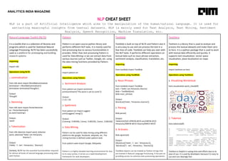 ANALYTICS INDIA MAGAZINE
NLP CHEAT SHEET
NLP is a part of Artificial Intelligence which aims to the manipulation of the human/natural language. It is used for
extracting meaningful insights from textual datasets. NLP is mainly used for Text Analysis, Text Mining, Sentiment
Analysis, Speech Recognition, Machine Translation, etc.
Natural Language Toolkit (NLTK)
It is a toolkit that is a collection of libraries and
programs which is used for Statistical Natural
Language Processing. NLTK has been successfully
used as a platform for prototyping and building
research systems
Importing:
import nltk
Operations Using NLTK:
1. Lemmatization
from nltk.stem import WordNetLemmatizer
lemmatizer = WordNetLemmatizer()
lemmatizer.lemmatize('thoughts')
Output:
‘thought’
2. Stemming
from nltk.stem import PorterStemmer
ps = PorterStemmer()
ps.stem(‘working’)
Output:
‘work’
3. Tokenization
from nltk.tokenize import word_tokenize
word_tokenize("Hello I am Himanshu
Sharma")
Output:
['Hello', 'I', 'am', 'Himanshu', 'Sharma']
Similarly, NLTK has the essential functionalities required
for almost all kinds of natural language processing tasks
with Python.
Pattern
Pattern is an open-source python library and
performs different NLP tasks. It is mostly used for
text processing due to various functionalities it
provides. Other than text processing Pattern is
used for Data Mining i.e we can extract data from
various sources such as Twitter, Google, etc. using
the data mining functions provided by Pattern.
Importing:
import pattern.en
Operations using Pattern:
1. Sentiment Analysis
from pattern.en import sentiment
print(sentiment("The worst is yet to come"))
Output:
(-1.0, 1.0)
2. Spellcheck
from pattern.en import suggest
print(suggest("amog"))
Output:
[('among', 0.99339), ('amoy', 0.00220), ('amos', 0.00220)]
3. Data Mining
Pattern can be used for data mining using different
platforms like google, facebook, wkipedia, etc. The
mining function is defined under pattern.web
from pattern.web import Google, Wikipedia
Pattern is a highly valuable learning environment for due
to its easy syntax, it serves as a rapid development
framework for web developers.
Textblob
Textblob is built on top of NLTK and Pattern also it
is very easy to use and can process the text in a
few lines of code. Textblob can help you start with
the NLP tasks. It performs different operations on
textual data such as noun phrase extraction,
sentiment analysis, classification, translation, etc.
Importing:
from textblob import TextBlob
Operations using TextBlob:
1. Noun Phrases
from textblob import TextBlob
text = 'Hello I am Himanshu Sharma'
blob = TextBlob(text)
blob.noun_phrases
Output:
WordList(['hello', 'himanshu sharma'])
2. Parsing
blob.parse()
Output:
'Hello/UH/O/O I/PRP/B-NP/O am/VBP/B-VP/O
Himanshu/NNP/B-NP/O Sharma/NNP/I-NP/O'
3. N-Grams
blob.ngrams(4)
Output:
[WordList(['Hello', 'I', 'am', 'Himanshu']),
WordList(['I', 'am', 'Himanshu', 'Sharma'])]
TextBlob objects can be treated as Python strings that
are trained in Natural Language Processing. It focuses on
providing access to common text-processing operations
TextHero
Texthero is a library that is used to analyze and
process the textual datasets and make them zero
to hero. It is a python package that is used to work
with textual data efficiently and quickly. It
supports text visualization: vector space
visualization, place localization on maps
Importing:
import texthero as hero
Operations using TextHero:
1. Visualizing Wordcloud
hero.visualization.word_cloud(df)
2. Tokenize
hero.tokenize(df)
Texthero is helpful in saving time and efforts due to its
ease of use. It is used by developers because it is easy to
use and runs blazingly fast.
 