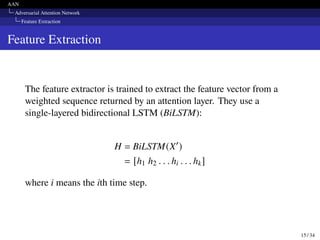 AAN
Adversarial Attention Network
Feature Extraction
Feature Extraction
The feature extractor is trained to extract the feature vector from a
weighted sequence returned by an attention layer. They use a
single-layered bidirectional LSTM (BiLSTM):
H = BiLSTM(X′
)
= [h1 h2 . . . hi . . . hk]
where i means the ith time step.
15 / 34
 