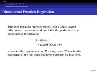 AAN
Adversarial Attention Network
Dimensional Emotion Regression
Dimensional Emotion Regression
They implement the regressor simply with a single-layered
full-connected neural network, such that the gradients can be
propagated in the network:
S = R(Feat)
= relu(W(Feat) + b)
where S is the regression score, R is a regressor, W denotes the
parameters of the full-connected layer, b denotes the bias term.
17 / 34
 