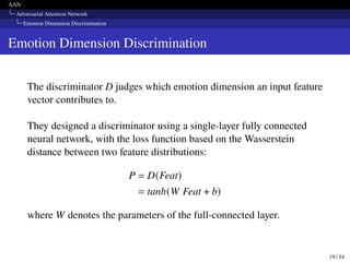 AAN
Adversarial Attention Network
Emotion Dimension Discrimination
Emotion Dimension Discrimination
The discriminator D judges which emotion dimension an input feature
vector contributes to.
They designed a discriminator using a single-layer fully connected
neural network, with the loss function based on the Wasserstein
distance between two feature distributions:
P = D(Feat)
= tanh(W Feat + b)
where W denotes the parameters of the full-connected layer.
19 / 34
 