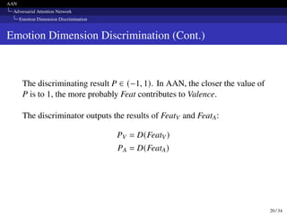 AAN
Adversarial Attention Network
Emotion Dimension Discrimination
Emotion Dimension Discrimination (Cont.)
The discriminating result P ∈ (−1, 1). In AAN, the closer the value of
P is to 1, the more probably Feat contributes to Valence.
The discriminator outputs the results of FeatV and FeatA:
PV = D(FeatV)
PA = D(FeatA)
20 / 34
 