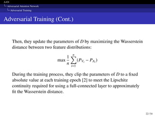 AAN
Adversarial Attention Network
Adversarial Training
Adversarial Training (Cont.)
Then, they update the parameters of D by maximizing the Wasserstein
distance between two feature distributions:
max
1
n
n
∑︁
i=1
(PVi − PAi )
During the training process, they clip the parameters of D to a fixed
absolute value at each training epoch [2] to meet the Lipschitz
continuity required for using a full-connected layer to approximately
fit the Wasserstein distance.
22 / 34
 