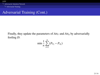 AAN
Adversarial Attention Network
Adversarial Training
Adversarial Training (Cont.)
Finally, they update the parameters of AttV and AttA by adversarially
fooling D:
min
1
n
n
∑︁
i=1
(PVi − PAi )
23 / 34
 