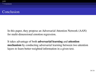 AAN
Conclusion
Conclusion
In this paper, they propose an Adversarial Attention Network (AAN)
for multi-dimensional emotion regression.
It takes advantage of both adversarial learning and attention
mechanism by conducting adversarial learning between two attention
layers to learn better-weighted information in a given text.
30 / 34
 